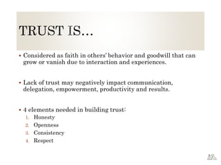 Considered as faith in others’ behavior and goodwill that can
grow or vanish due to interaction and experiences.
 Lack of trust may negatively impact communication,
delegation, empowerment, productivity and results.
 4 elements needed in building trust:
1. Honesty
2. Openness
3. Consistency
4. Respect
 
