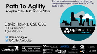 Path To Agility
Adoption Patters To Overcome Pitfalls
David Hawks, CST, CEC
CEO & Founder
Agile Velocity
@austinagile
@Agile_Velocity
Get your mobile phone ready as we will do real
time polling during this session.TextVELOCITY to
22333 to join.
 