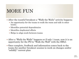  After the team(s) breakout a “Walk the Walls” activity happens
 An opportunity for the teams to walk the room and talk to other
teams.
 Identifies potential dependencies
 Identifies duplicated efforts
 Helps to align work between teams
 After a “Walk the Walls” happens or if only 1 team, now it is an
opportunity for the PO to “Walk the Wall” with the SH(s).
 Once complete, feedback and information comes back to the
teams for another breakout session to work on changes and/or
“solidify” current plan
 