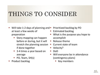  Will take 1-2 days of planning and
at least a few weeks of
preperation
 Story mapping can happen
before or during, but it will
stretch the planning session
if done together
 3-4 times a year based on
average
 PO, Team, SH(s)
 Product backlog
 Prioritized backlog by PO
 Estimated backlog
 What is the purpose you hope to
accomplish
 Release theme
 Current state of team
 Velocity?
 DoD
 Will everyone be in attendance
(contingency plans)
 Key members
 