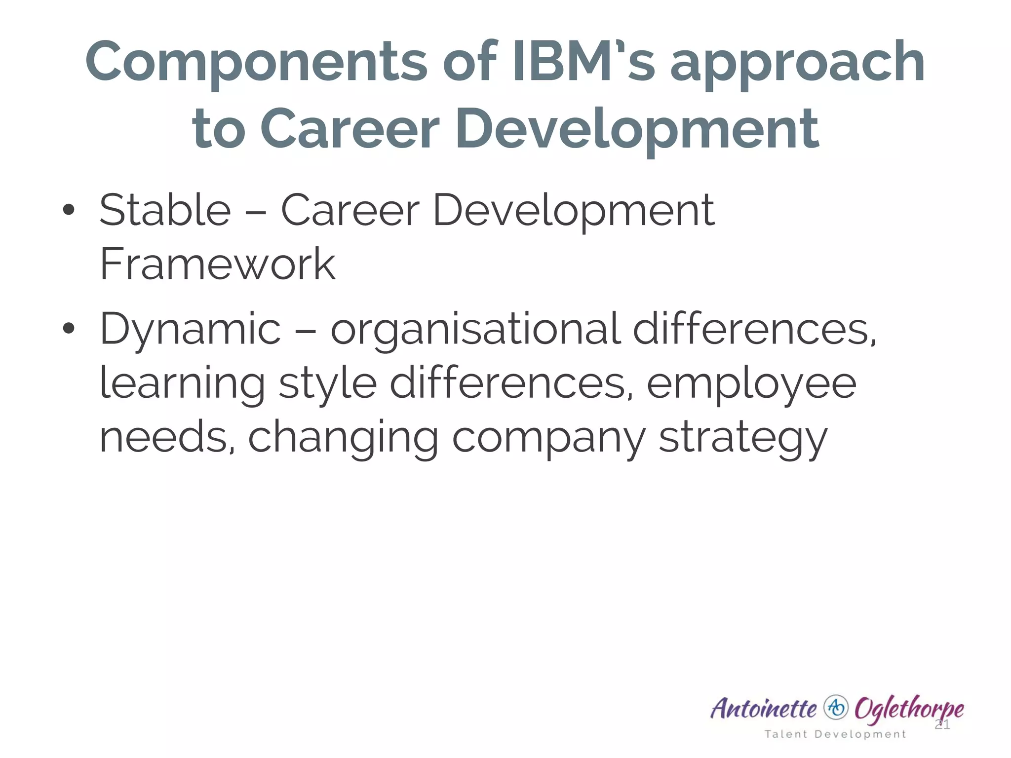 Components of IBM’s approach
to Career Development
• Stable – Career Development
Framework
• Dynamic – organisational differences,
learning style differences, employee
needs, changing company strategy
21
 