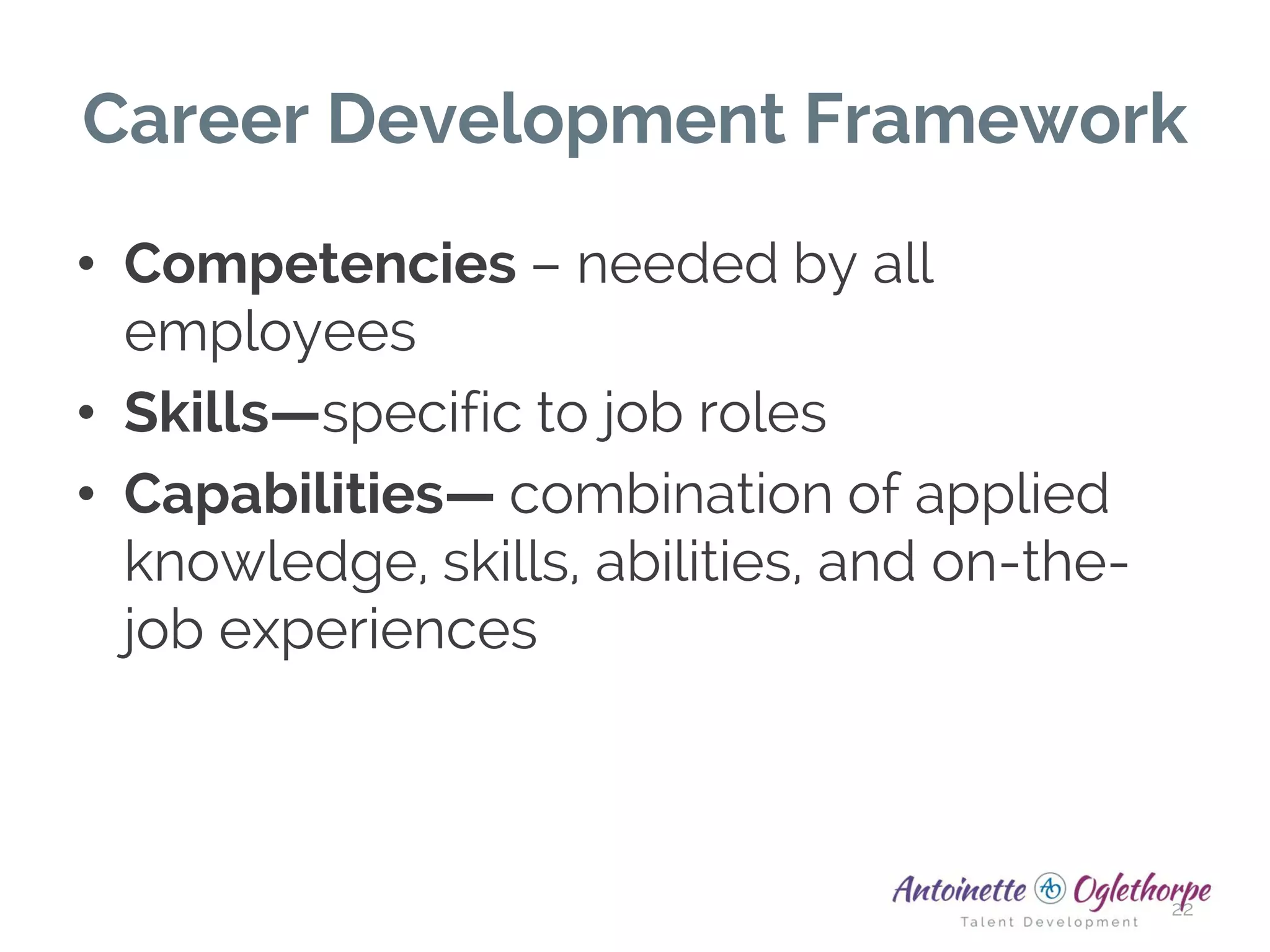 Career Development Framework
• Competencies – needed by all
employees
• Skills—specific to job roles
• Capabilities— combination of applied
knowledge, skills, abilities, and on-the-
job experiences
22
 