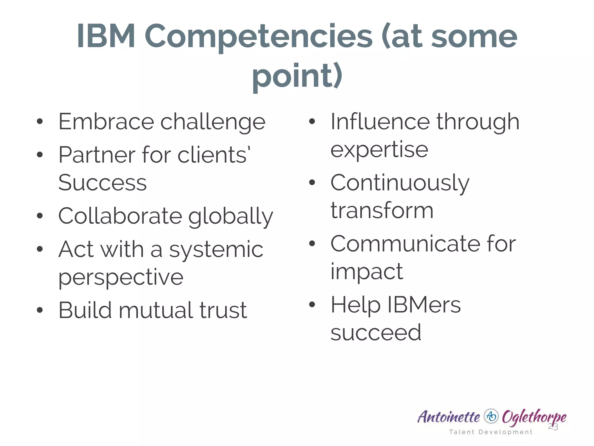 IBM Competencies (at some
point)
• Embrace challenge
• Partner for clients’
Success
• Collaborate globally
• Act with a systemic
perspective
• Build mutual trust
• Influence through
expertise
• Continuously
transform
• Communicate for
impact
• Help IBMers
succeed
23
 