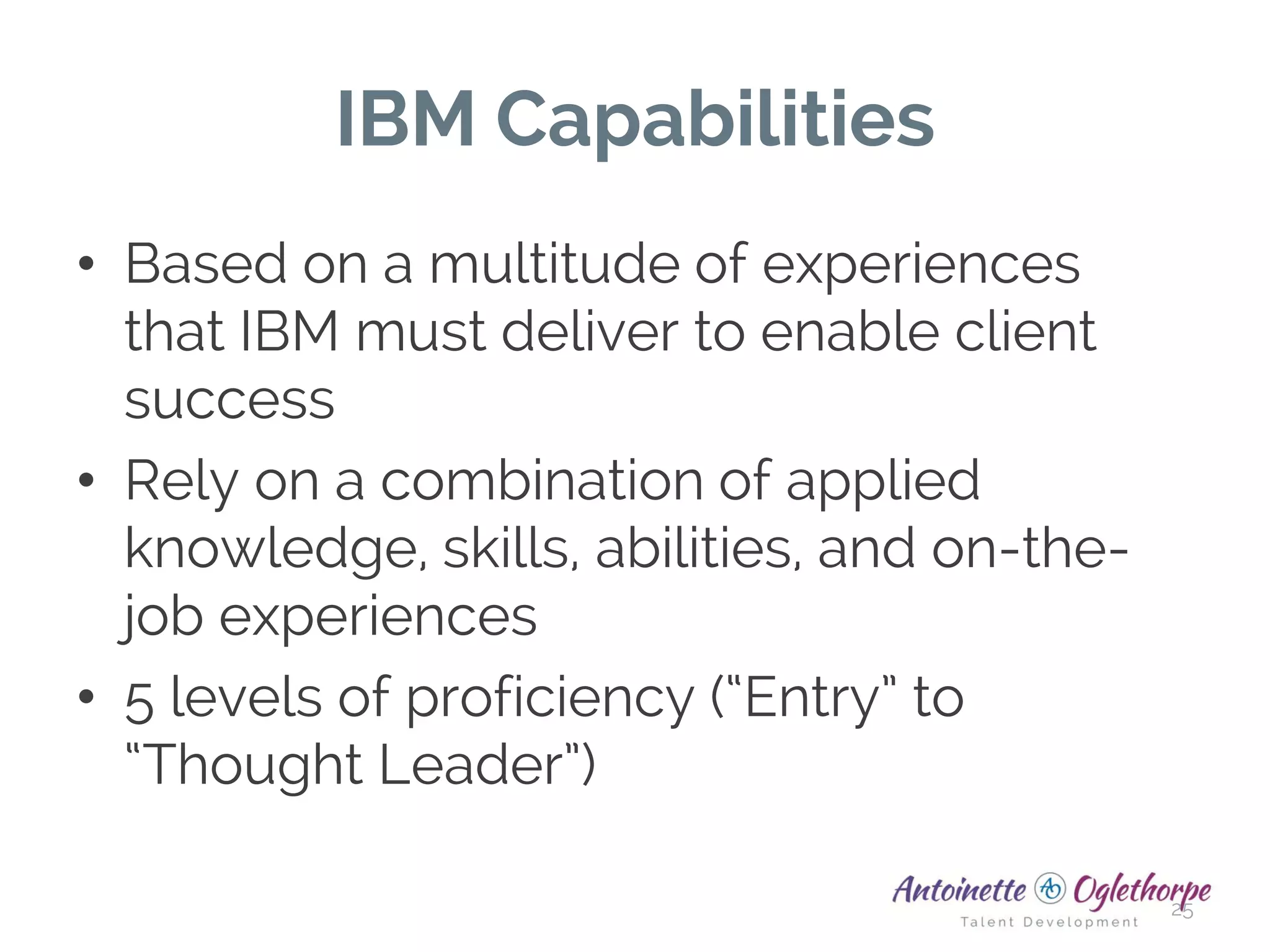 IBM Capabilities
• Based on a multitude of experiences
that IBM must deliver to enable client
success
• Rely on a combination of applied
knowledge, skills, abilities, and on-the-
job experiences
• 5 levels of proficiency (“Entry” to
“Thought Leader”)
25
 