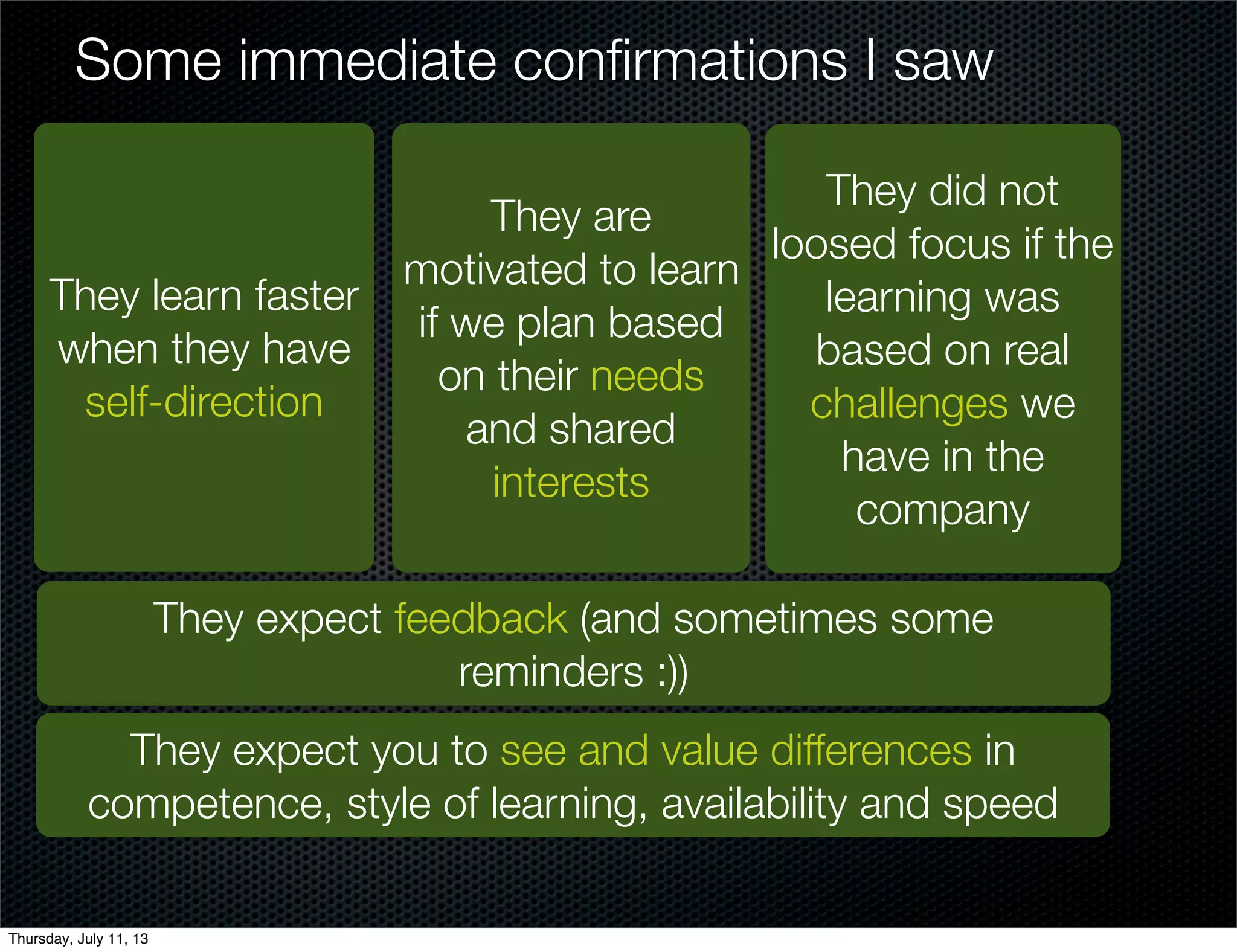 Some immediate conﬁrmations I saw
They learn faster
when they have
self-direction
They did not
loosed focus if the
learning was
based on real
challenges we
have in the
company
They are
motivated to learn
if we plan based
on their needs
and shared
interests
They expect feedback (and sometimes some
reminders :))
They expect you to see and value differences in
competence, style of learning, availability and speed
Thursday, July 11, 13
 