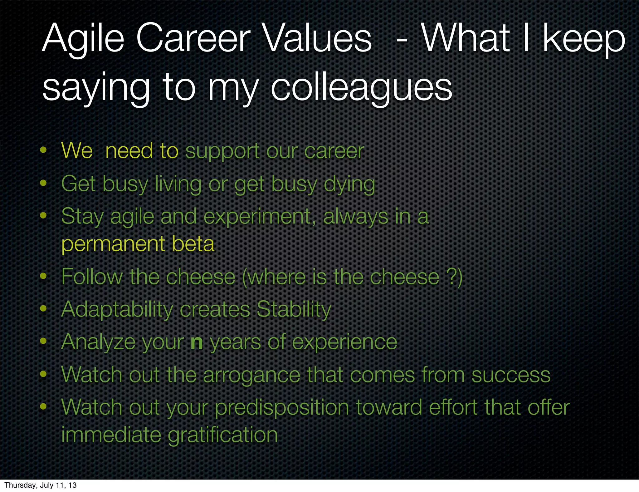 • We need to support our career
• Get busy living or get busy dying
• Stay agile and experiment, always in a
permanent beta
• Follow the cheese (where is the cheese ?)
• Adaptability creates Stability
• Analyze your n years of experience
• Watch out the arrogance that comes from success
• Watch out your predisposition toward effort that offer
immediate gratiﬁcation
Agile Career Values - What I keep
saying to my colleagues
Thursday, July 11, 13
 