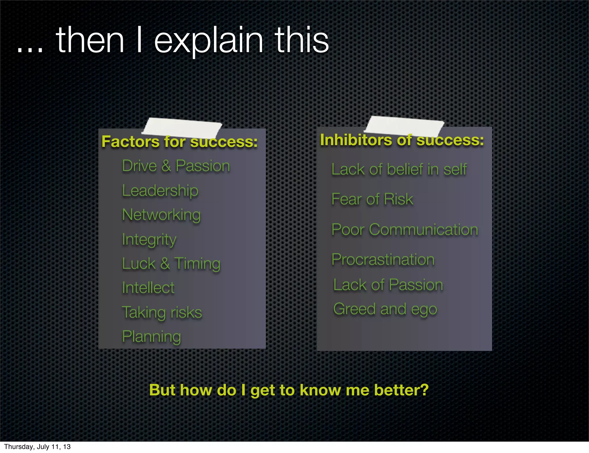 ... then I explain this
But how do I get to know me better?
Factors for success:
Drive & Passion
Leadership
Networking
Integrity
Luck & Timing
Intellect
Taking risks
Planning
Inhibitors of success:
Lack of belief in self
Fear of Risk
Poor Communication
Procrastination
Lack of Passion
Greed and ego
Thursday, July 11, 13
 