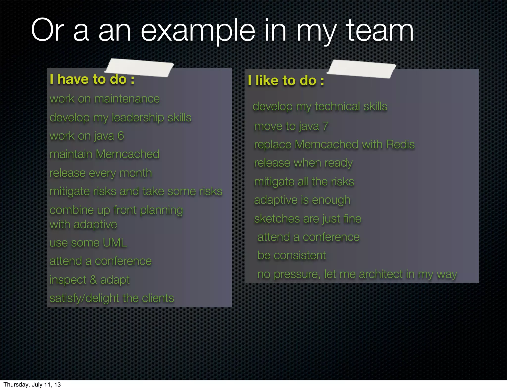 Or a an example in my team
I have to do :
work on maintenance
develop my leadership skills
work on java 6
maintain Memcached
release every month
mitigate risks and take some risks
combine up front planning
with adaptive
use some UML
attend a conference
inspect & adapt
satisfy/delight the clients
I like to do :
develop my technical skills
move to java 7
replace Memcached with Redis
release when ready
mitigate all the risks
adaptive is enough
sketches are just ﬁne
attend a conference
be consistent
no pressure, let me architect in my way
Thursday, July 11, 13
 