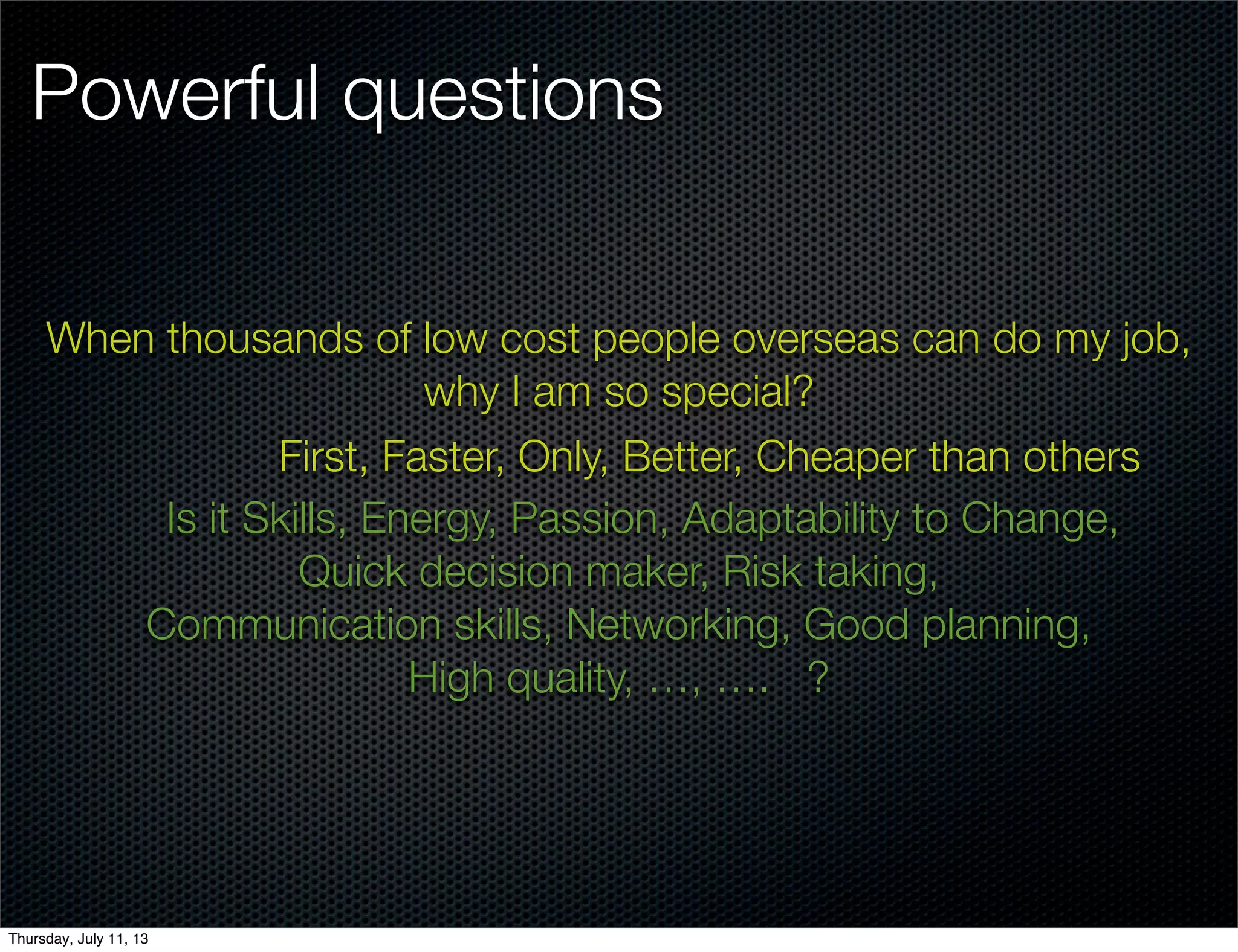Powerful questions
When thousands of low cost people overseas can do my job,
why I am so special?
First, Faster, Only, Better, Cheaper than others
Is it Skills, Energy, Passion, Adaptability to Change,
Quick decision maker, Risk taking,
Communication skills, Networking, Good planning,
High quality, …, …. ?
Thursday, July 11, 13
 