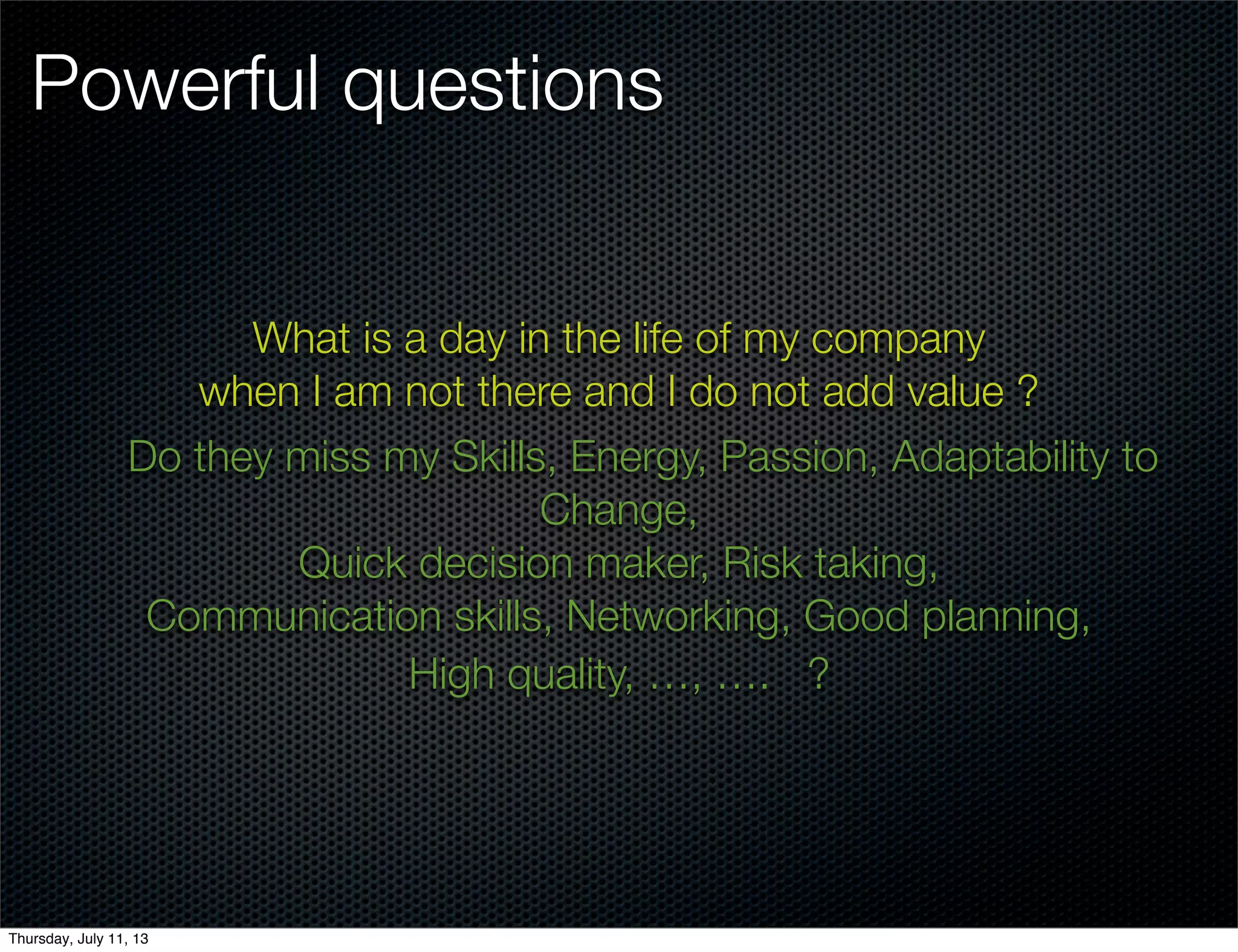 Powerful questions
What is a day in the life of my company
when I am not there and I do not add value ?
Do they miss my Skills, Energy, Passion, Adaptability to
Change,
Quick decision maker, Risk taking,
Communication skills, Networking, Good planning,
High quality, …, …. ?
Thursday, July 11, 13
 