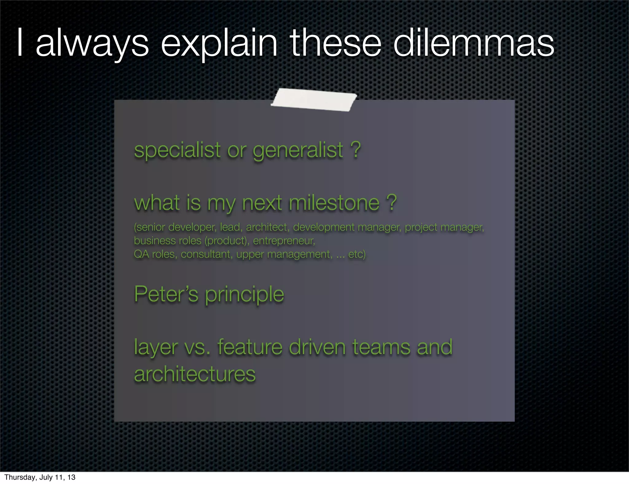 I always explain these dilemmas
specialist or generalist ?
what is my next milestone ?
(senior developer, lead, architect, development manager, project manager,
business roles (product), entrepreneur,
QA roles, consultant, upper management, ... etc)
Peter’s principle
layer vs. feature driven teams and
architectures
Thursday, July 11, 13
 