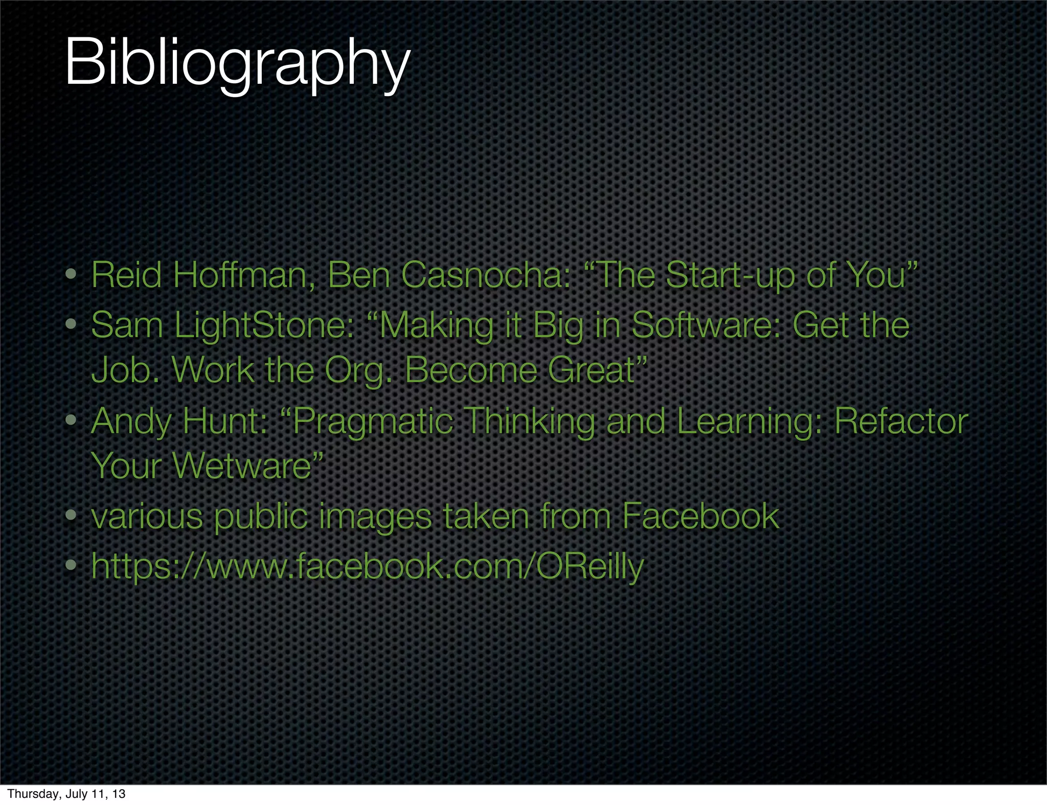 Bibliography
• Reid Hoffman, Ben Casnocha: “The Start-up of You”
• Sam LightStone: “Making it Big in Software: Get the
Job. Work the Org. Become Great”
• Andy Hunt: “Pragmatic Thinking and Learning: Refactor
Your Wetware”
• various public images taken from Facebook
• https://www.facebook.com/OReilly
Thursday, July 11, 13
 