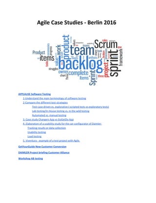 Agile Case Studies - Berlin 2016
APPLAUSE Software Testing
1-Understand the main terminology of software testing
2-Compare the different test-strategies
Test-case driven vs. explorative ( scripted tests vs exploratory tests)
Lab-testing/In-House testing vs. In the wild testing
Automated vs. manual testing
3. Case study Changers App vs GoGetDo App
4. Elaboration of a usability study for the car-configurator of Daimler:
Tracking results or data collection
Usability testing
Load testing
5. Viventura - example of a test project with Agile.
GetYourGuide New Customer Conversion
DAIMLER Project briefing Customer Alliance
Workshop AB testing
 