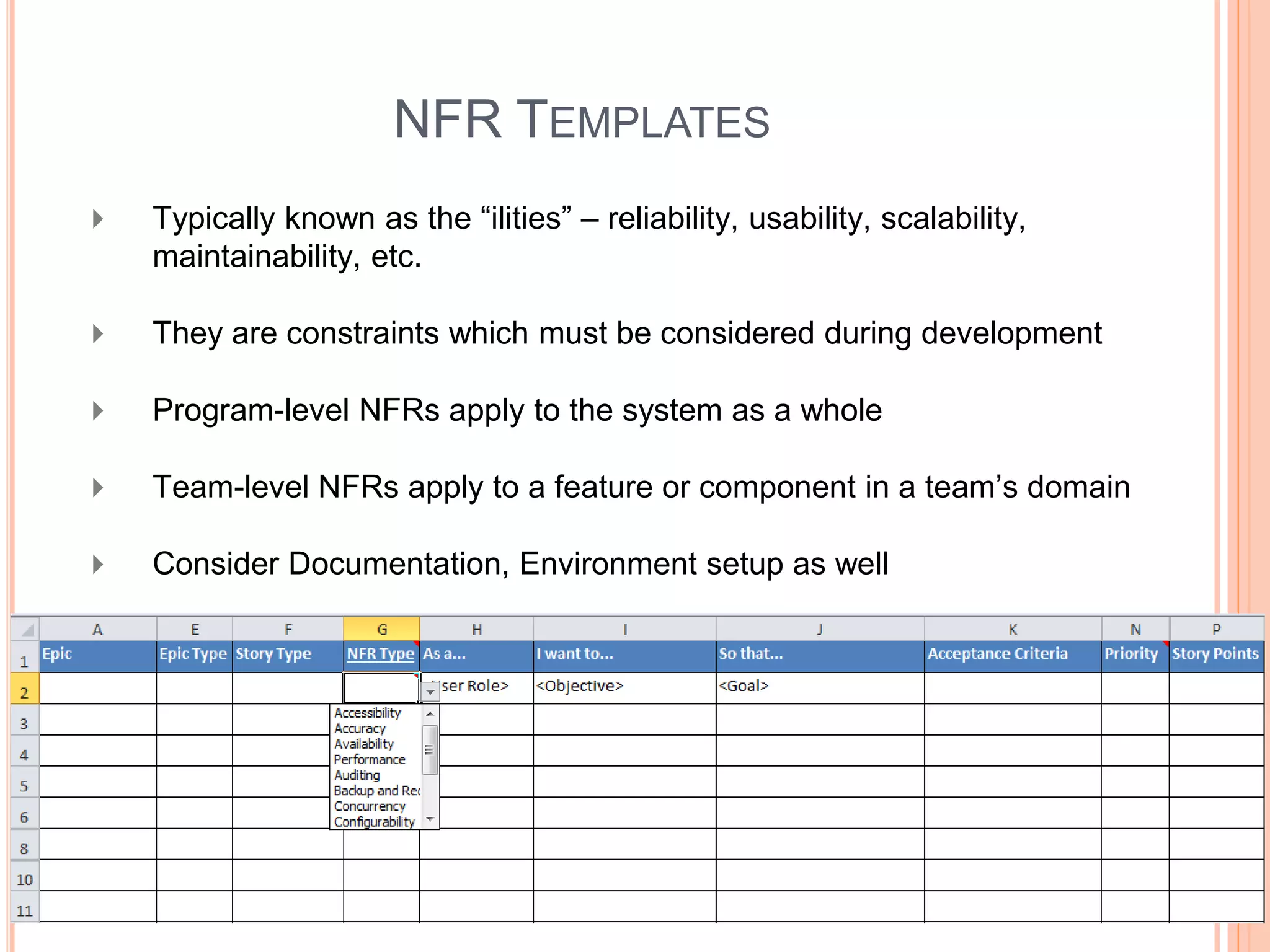 NFR TEMPLATES
 Typically known as the “ilities” – reliability, usability, scalability,
maintainability, etc.
 They are constraints which must be considered during development
 Program-level NFRs apply to the system as a whole
 Team-level NFRs apply to a feature or component in a team’s domain
 Consider Documentation, Environment setup as well
 