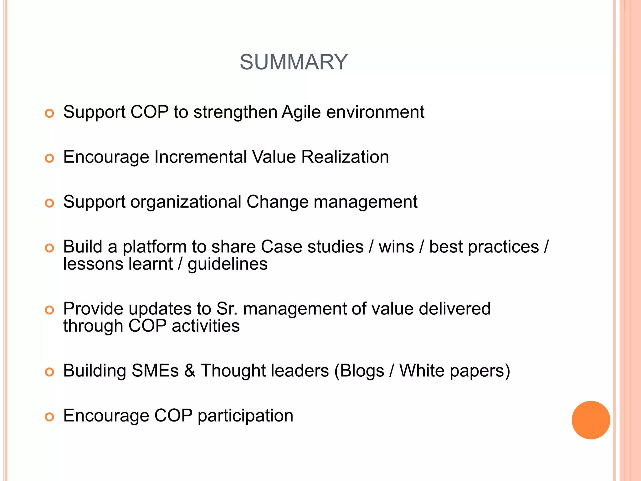 SUMMARY
 Support COP to strengthen Agile environment
 Encourage Incremental Value Realization
 Support organizational Change management
 Build a platform to share Case studies / wins / best practices /
lessons learnt / guidelines
 Provide updates to Sr. management of value delivered
through COP activities
 Building SMEs & Thought leaders (Blogs / White papers)
 Encourage COP participation
 