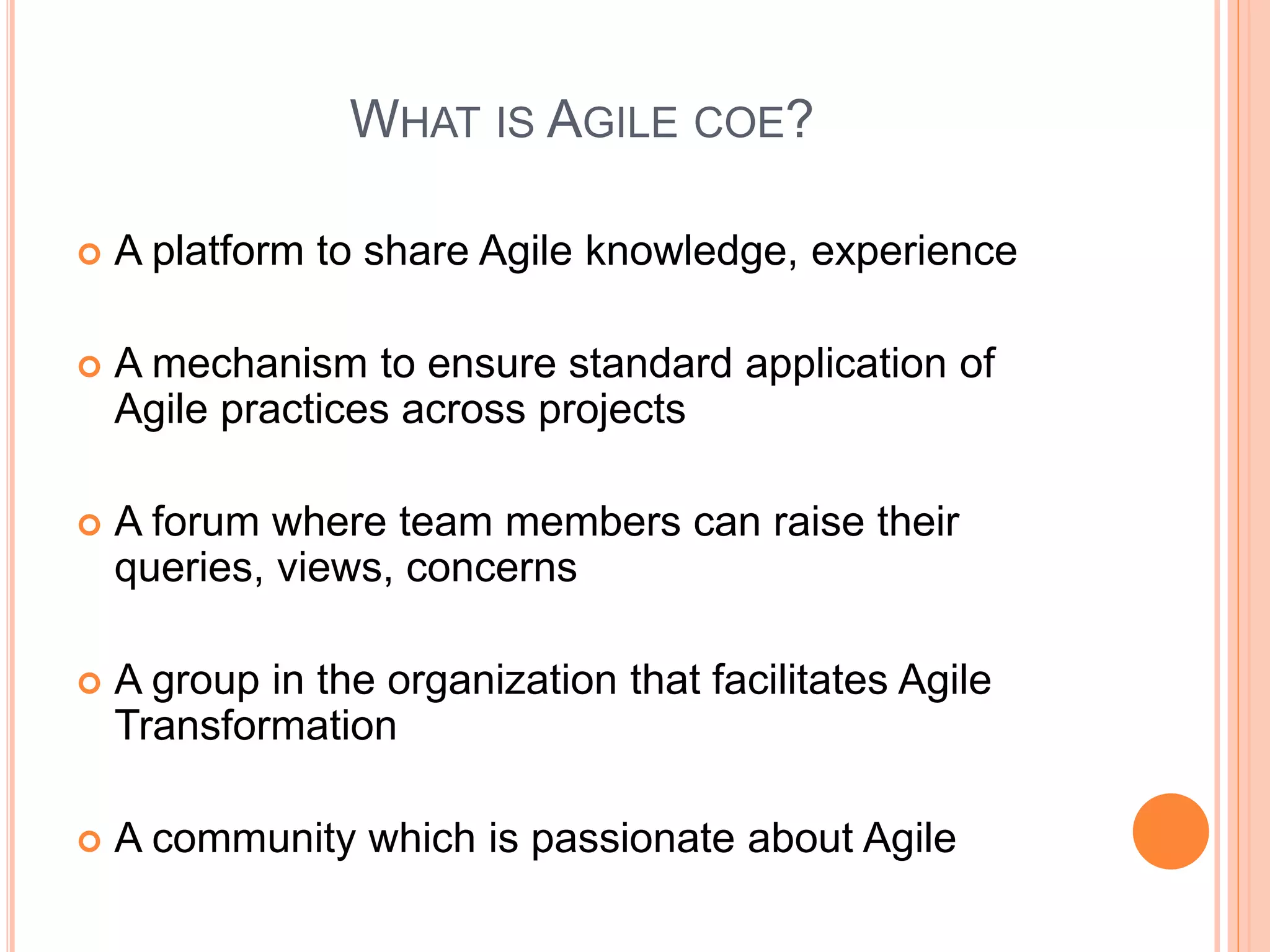 WHAT IS AGILE COE?
 A platform to share Agile knowledge, experience
 A mechanism to ensure standard application of
Agile practices across projects
 A forum where team members can raise their
queries, views, concerns
 A group in the organization that facilitates Agile
Transformation
 A community which is passionate about Agile
 