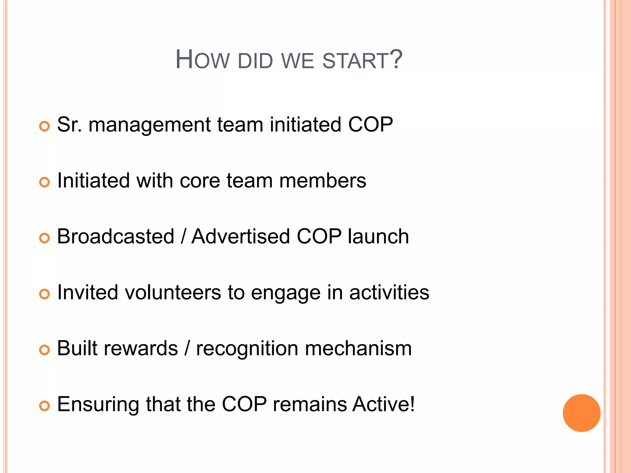 HOW DID WE START?
 Sr. management team initiated COP
 Initiated with core team members
 Broadcasted / Advertised COP launch
 Invited volunteers to engage in activities
 Built rewards / recognition mechanism
 Ensuring that the COP remains Active!
 