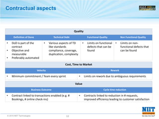 © 2015 NIIT Technologies 12
Contractual aspects
Quality
Definition of Done Technical Debt Functional Quality Non Functional Quality
• DoD is part of the
contract
• Objective and
measurable
• Preferably automated
• Various aspects of TD
like standards
compliance, coverage,
duplication, complexity
• Limits on functional
defects that can be
found
• Limits on non-
functional defects that
can be found
Cost, Time to Market
Velocity Rework
• Minimum commitment / Team every sprint • Limits on rework due to ambiguous requirements
Value
Business Outcome Cycle time reduction
• Contract linked to transactions enabled (e.g. #
Bookings, # online check-ins)
• Contracts linked to reduction in # requests,
improved efficiency leading to customer satisfaction
 