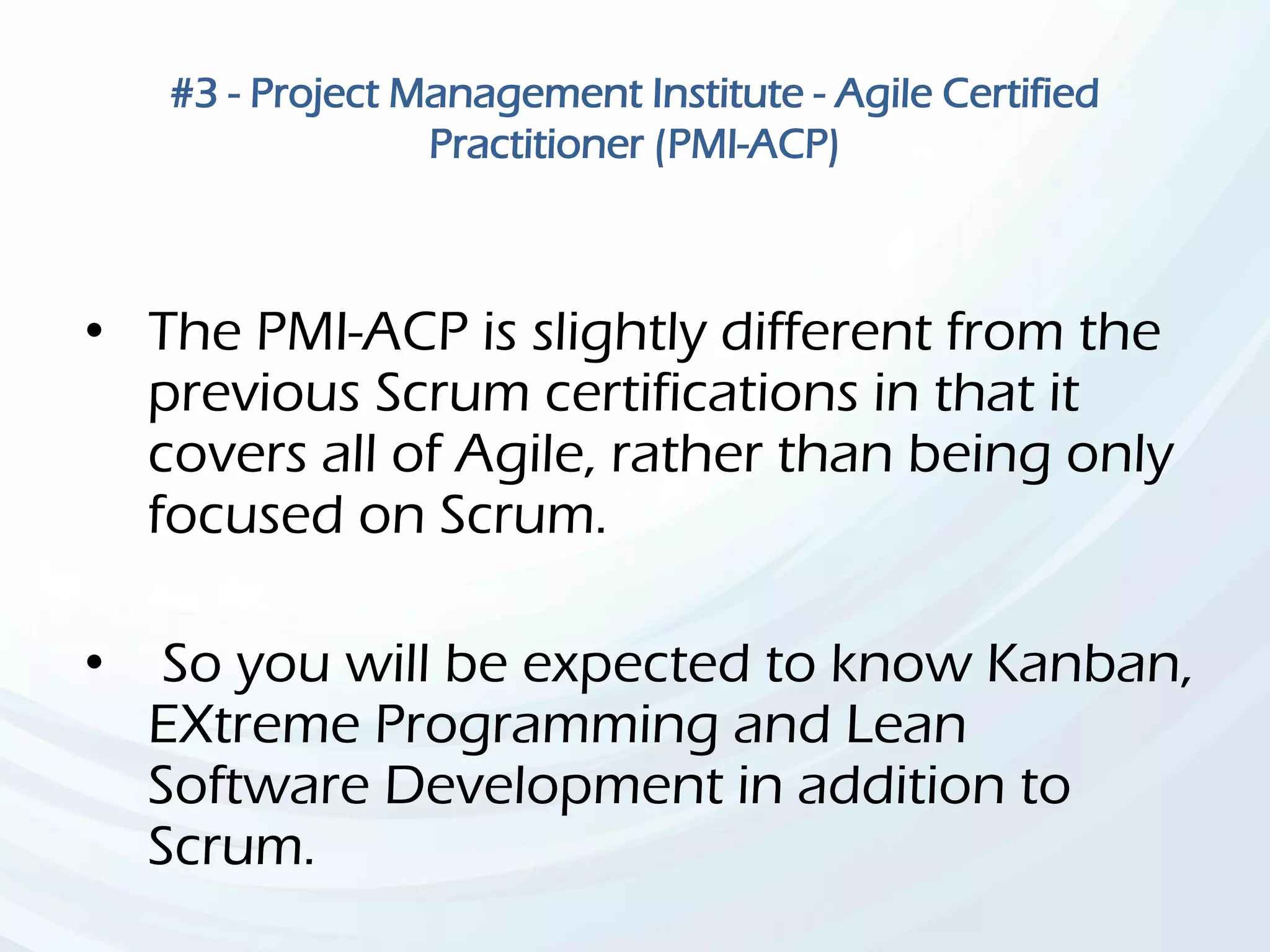 #3 - Project Management Institute - Agile Certified
Practitioner (PMI-ACP)
• The PMI-ACP is slightly different from the
previous Scrum certifications in that it
covers all of Agile, rather than being only
focused on Scrum.
• So you will be expected to know Kanban,
EXtreme Programming and Lean
Software Development in addition to
Scrum.
 
