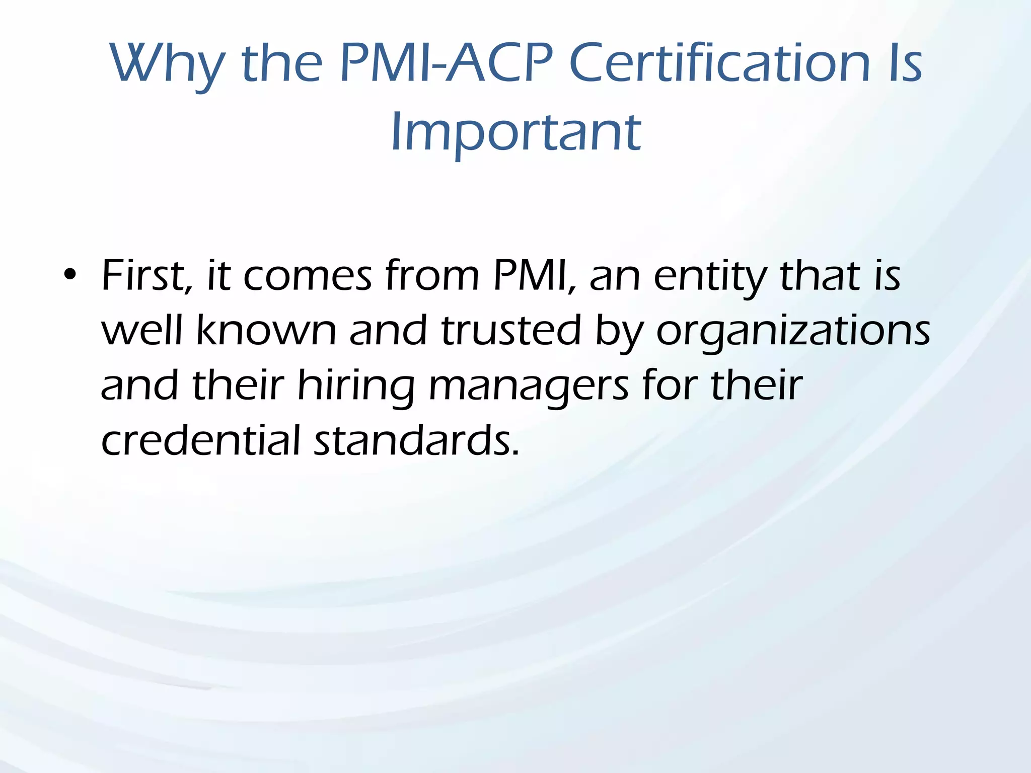Why the PMI-ACP Certification Is
Important
• First, it comes from PMI, an entity that is
well known and trusted by organizations
and their hiring managers for their
credential standards.
 