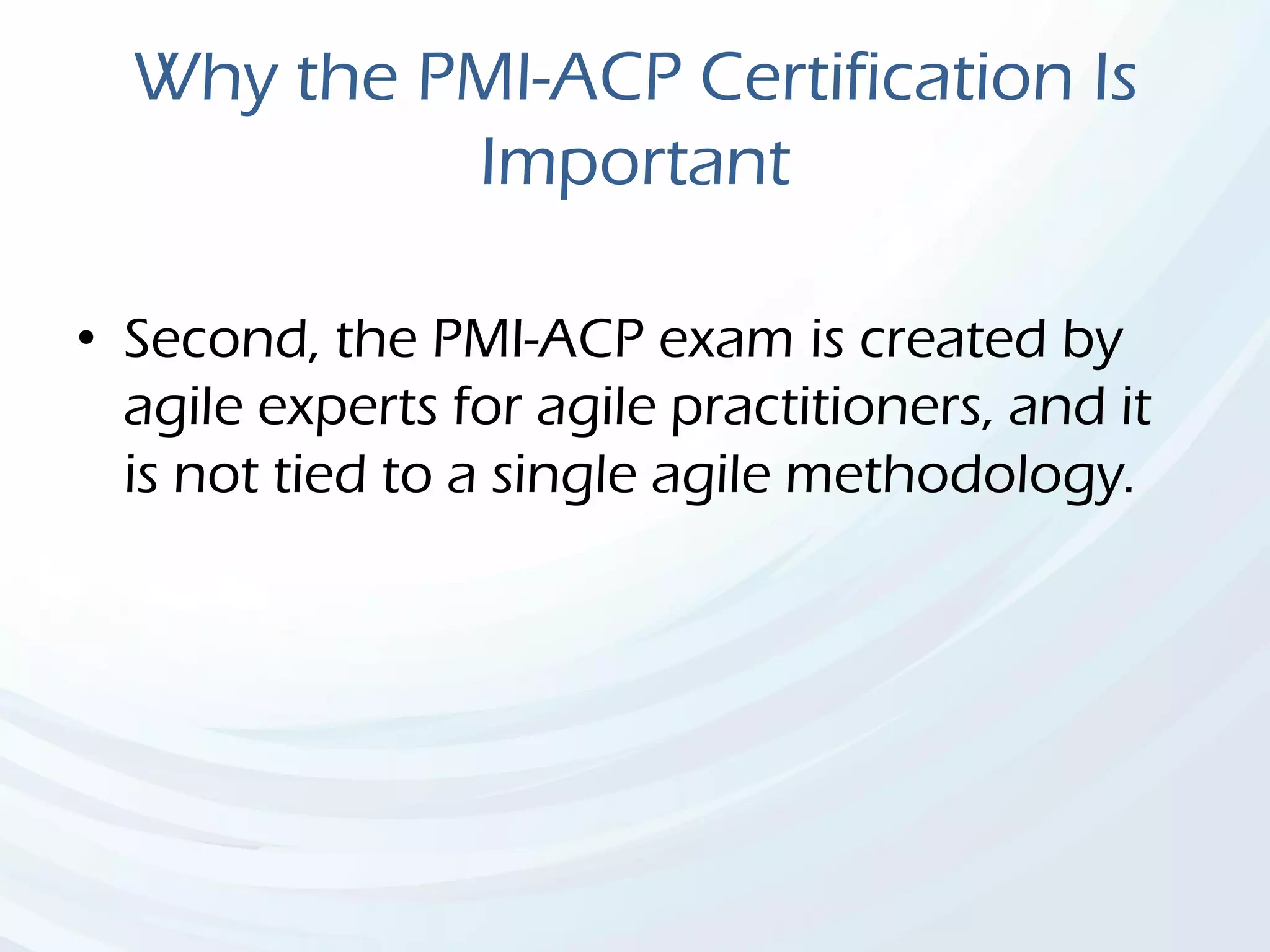 Why the PMI-ACP Certification Is
Important
• Second, the PMI-ACP exam is created by
agile experts for agile practitioners, and it
is not tied to a single agile methodology.
 