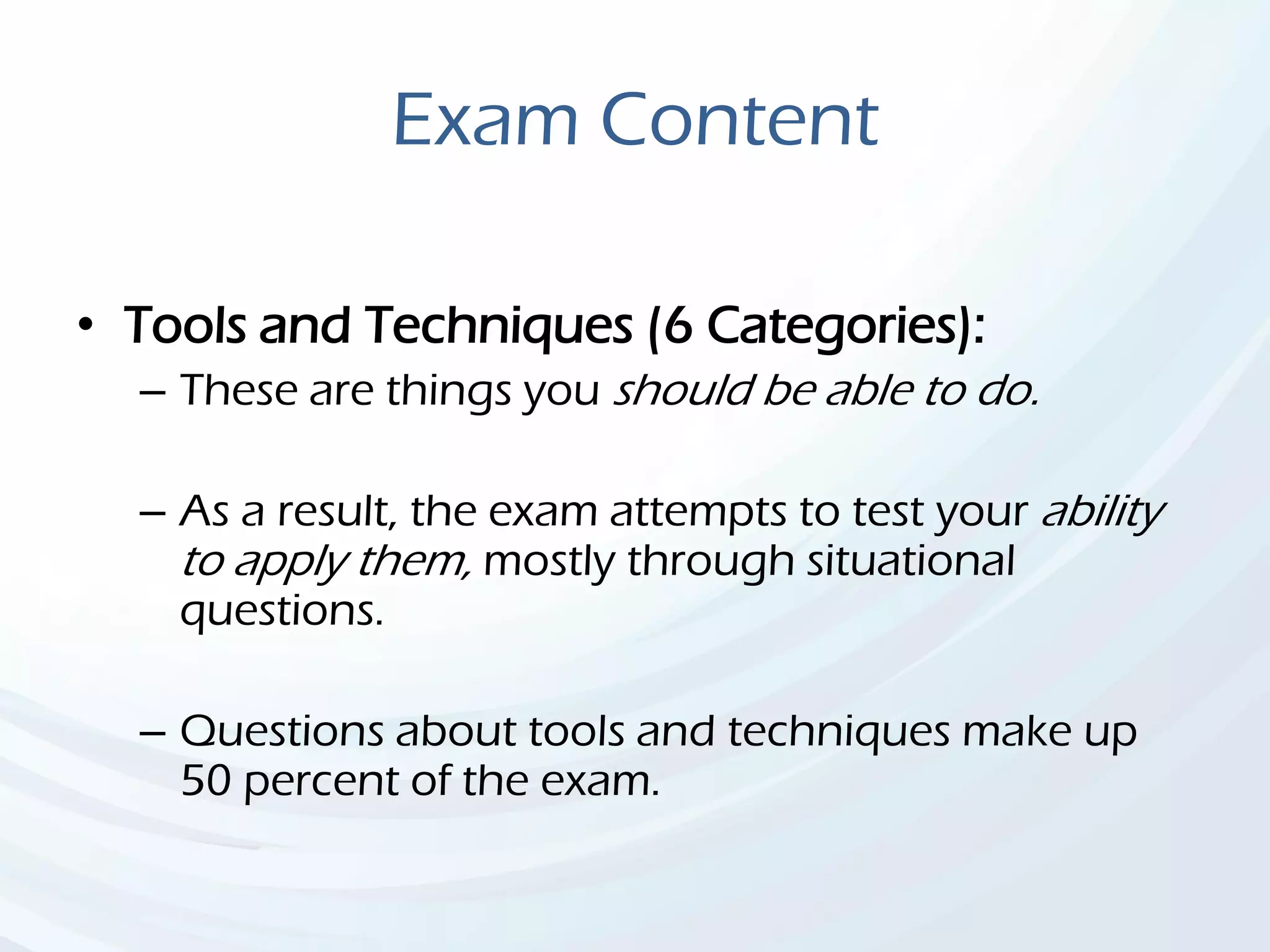 Exam Content
• Tools and Techniques (6 Categories):
– These are things you should be able to do.
– As a result, the exam attempts to test your ability
to apply them, mostly through situational
questions.
– Questions about tools and techniques make up
50 percent of the exam.
 