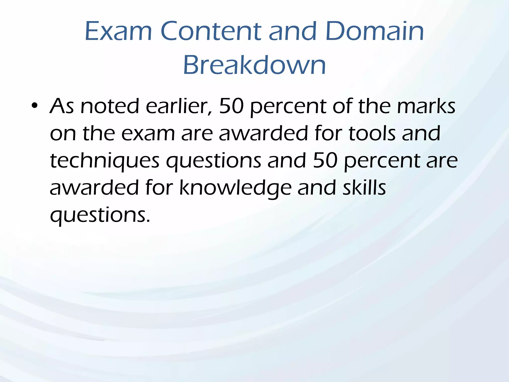 Exam Content and Domain
Breakdown
• As noted earlier, 50 percent of the marks
on the exam are awarded for tools and
techniques questions and 50 percent are
awarded for knowledge and skills
questions.
 