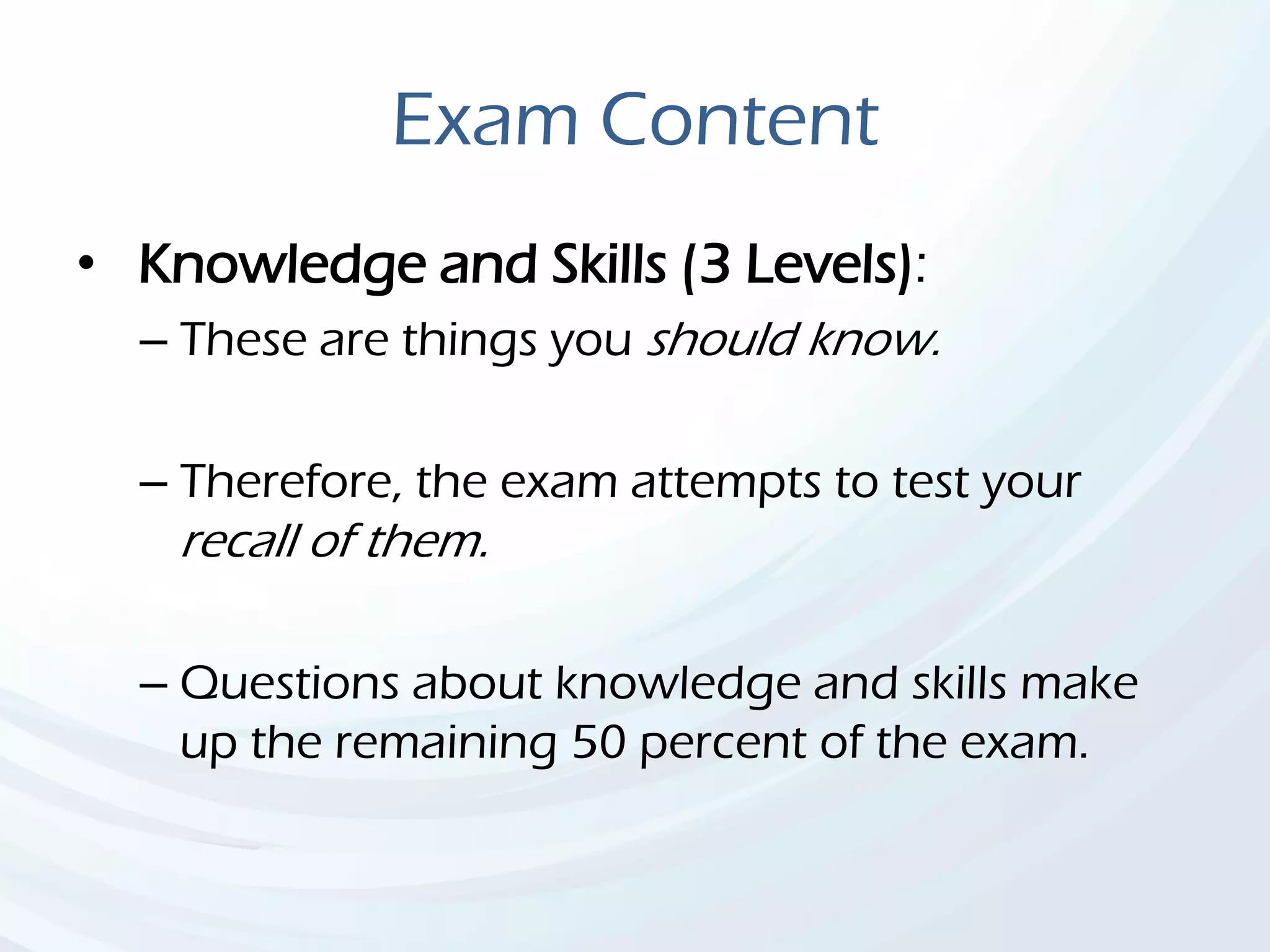 Exam Content
• Knowledge and Skills (3 Levels):
– These are things you should know.
– Therefore, the exam attempts to test your
recall of them.
– Questions about knowledge and skills make
up the remaining 50 percent of the exam.
 