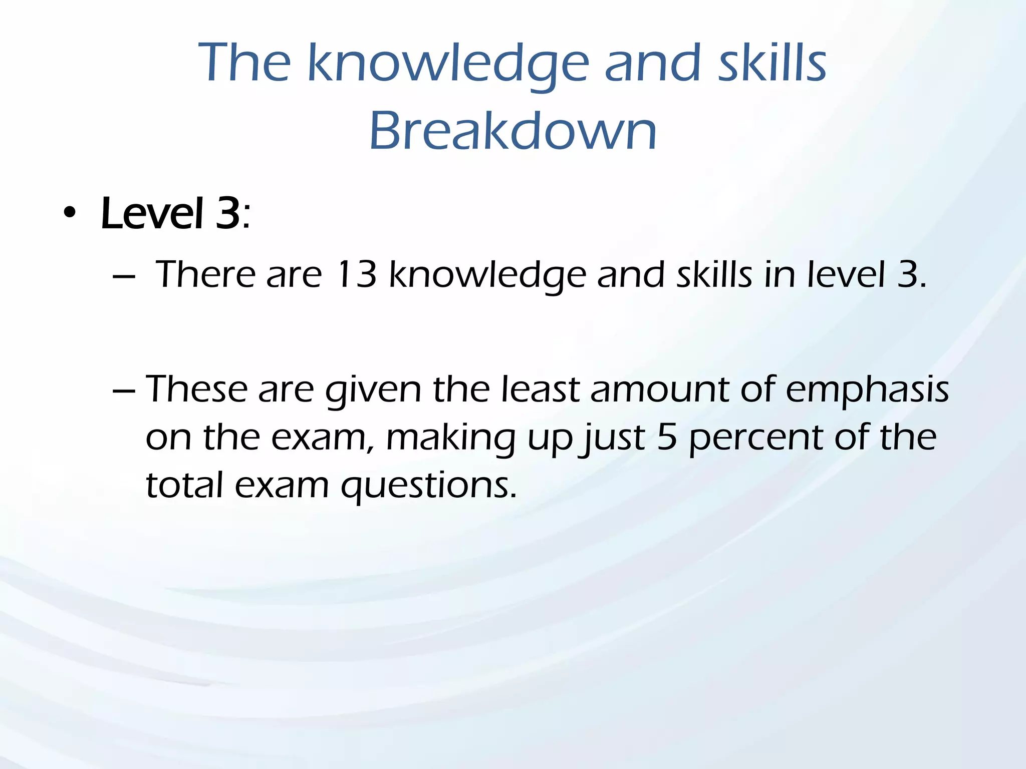 The knowledge and skills
Breakdown
• Level 3:
– There are 13 knowledge and skills in level 3.
– These are given the least amount of emphasis
on the exam, making up just 5 percent of the
total exam questions.
 