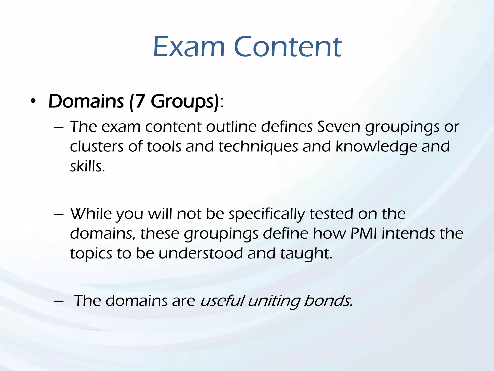 Exam Content
• Domains (7 Groups):
– The exam content outline defines Seven groupings or
clusters of tools and techniques and knowledge and
skills.
– While you will not be specifically tested on the
domains, these groupings define how PMI intends the
topics to be understood and taught.
– The domains are useful uniting bonds.
 