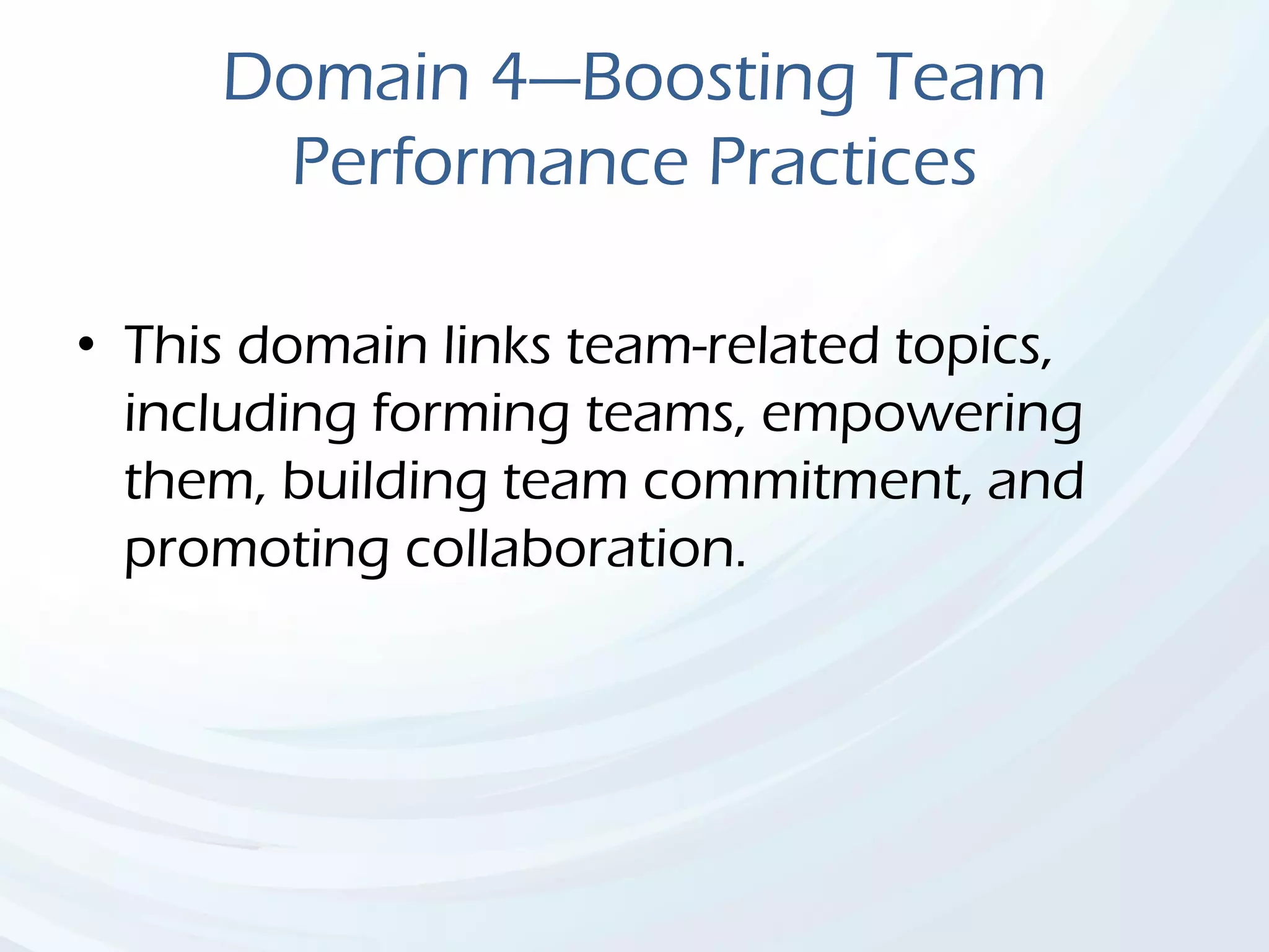 Domain 4—Boosting Team
Performance Practices
• This domain links team-related topics,
including forming teams, empowering
them, building team commitment, and
promoting collaboration.
 