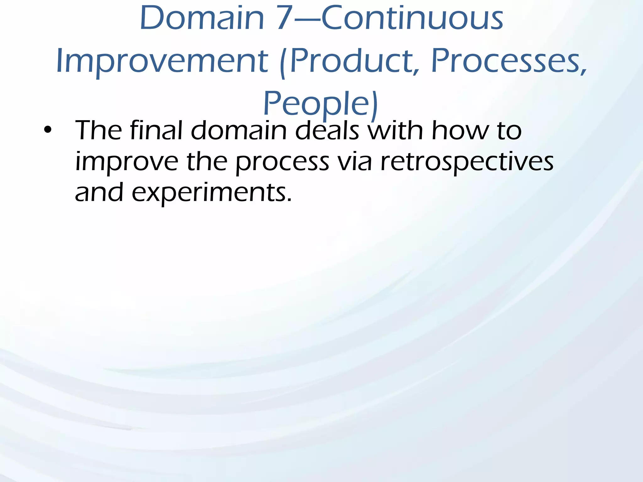 Domain 7—Continuous
Improvement (Product, Processes,
People)
• The final domain deals with how to
improve the process via retrospectives
and experiments.
 