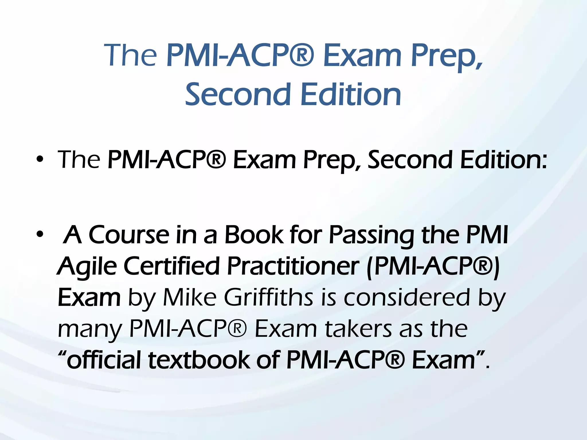 The PMI-ACP® Exam Prep,
Second Edition
• The PMI-ACP® Exam Prep, Second Edition:
• A Course in a Book for Passing the PMI
Agile Certified Practitioner (PMI-ACP®)
Exam by Mike Griffiths is considered by
many PMI-ACP® Exam takers as the
“official textbook of PMI-ACP® Exam”.
 
