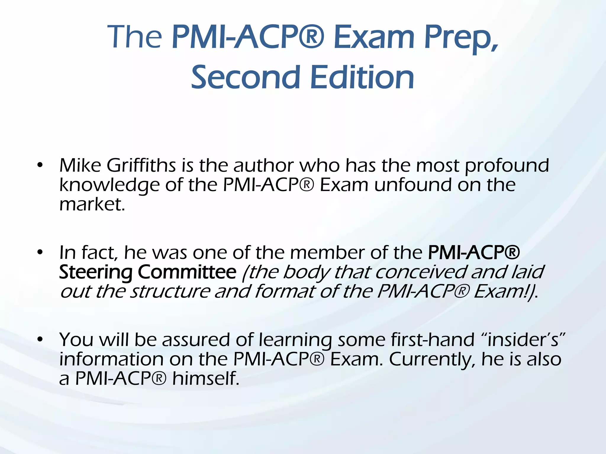 The PMI-ACP® Exam Prep,
Second Edition
• Mike Griffiths is the author who has the most profound
knowledge of the PMI-ACP® Exam unfound on the
market.
• In fact, he was one of the member of the PMI-ACP®
Steering Committee (the body that conceived and laid
out the structure and format of the PMI-ACP® Exam!).
• You will be assured of learning some first-hand “insider’s”
information on the PMI-ACP® Exam. Currently, he is also
a PMI-ACP® himself.
 