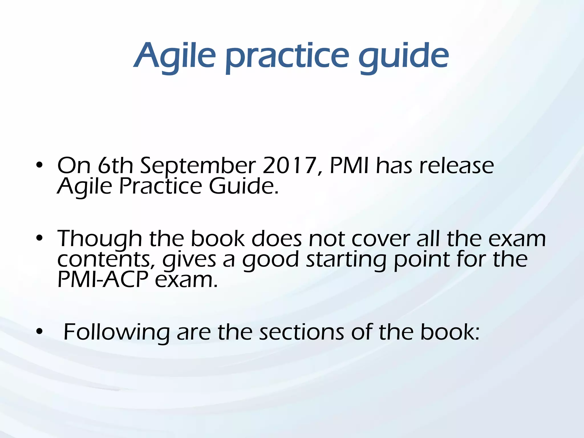 Agile practice guide
• On 6th September 2017, PMI has release
Agile Practice Guide.
• Though the book does not cover all the exam
contents, gives a good starting point for the
PMI-ACP exam.
• Following are the sections of the book:
 