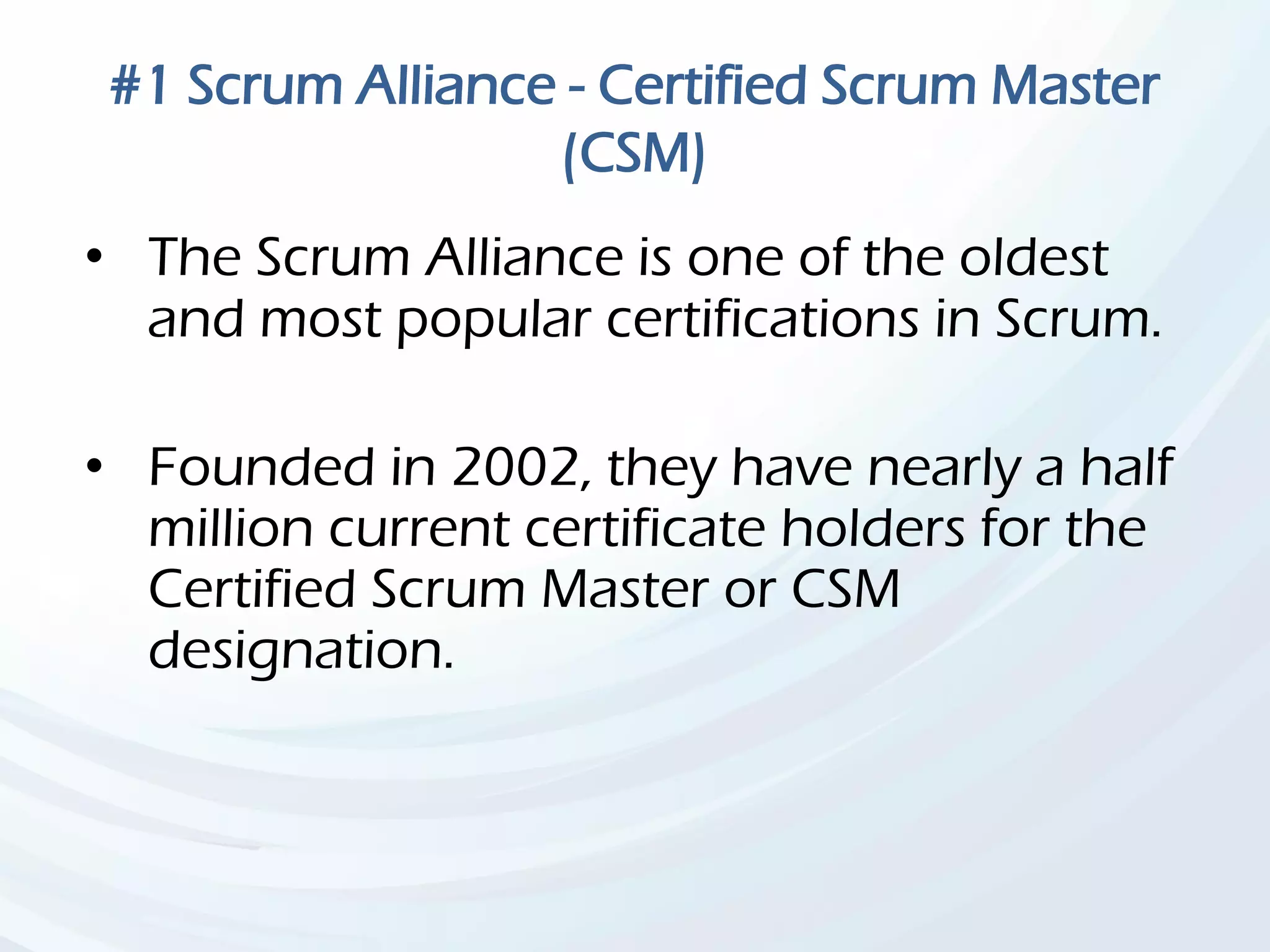 #1 Scrum Alliance - Certified Scrum Master
(CSM)
• The Scrum Alliance is one of the oldest
and most popular certifications in Scrum.
• Founded in 2002, they have nearly a half
million current certificate holders for the
Certified Scrum Master or CSM
designation.
 