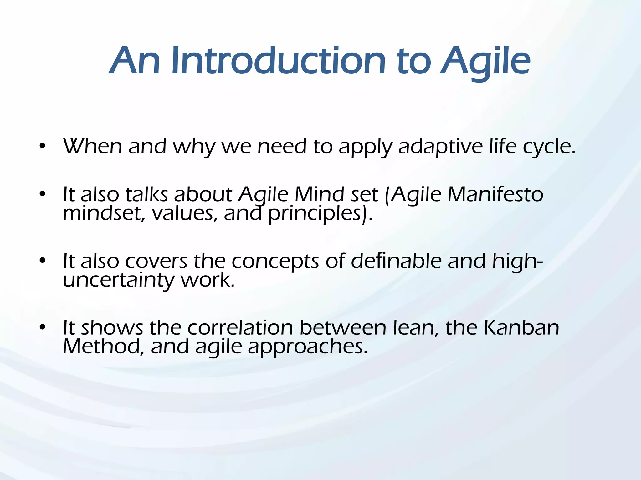 An Introduction to Agile
• When and why we need to apply adaptive life cycle.
• It also talks about Agile Mind set (Agile Manifesto
mindset, values, and principles).
• It also covers the concepts of deﬁnable and high-
uncertainty work.
• It shows the correlation between lean, the Kanban
Method, and agile approaches.
 