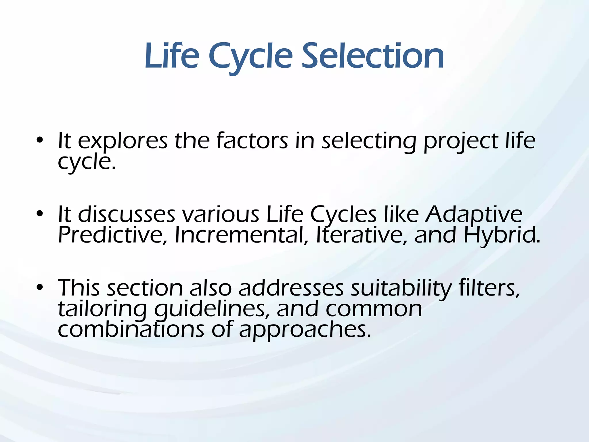 Life Cycle Selection
• It explores the factors in selecting project life
cycle.
• It discusses various Life Cycles like Adaptive
Predictive, Incremental, Iterative, and Hybrid.
• This section also addresses suitability ﬁlters,
tailoring guidelines, and common
combinations of approaches.
 