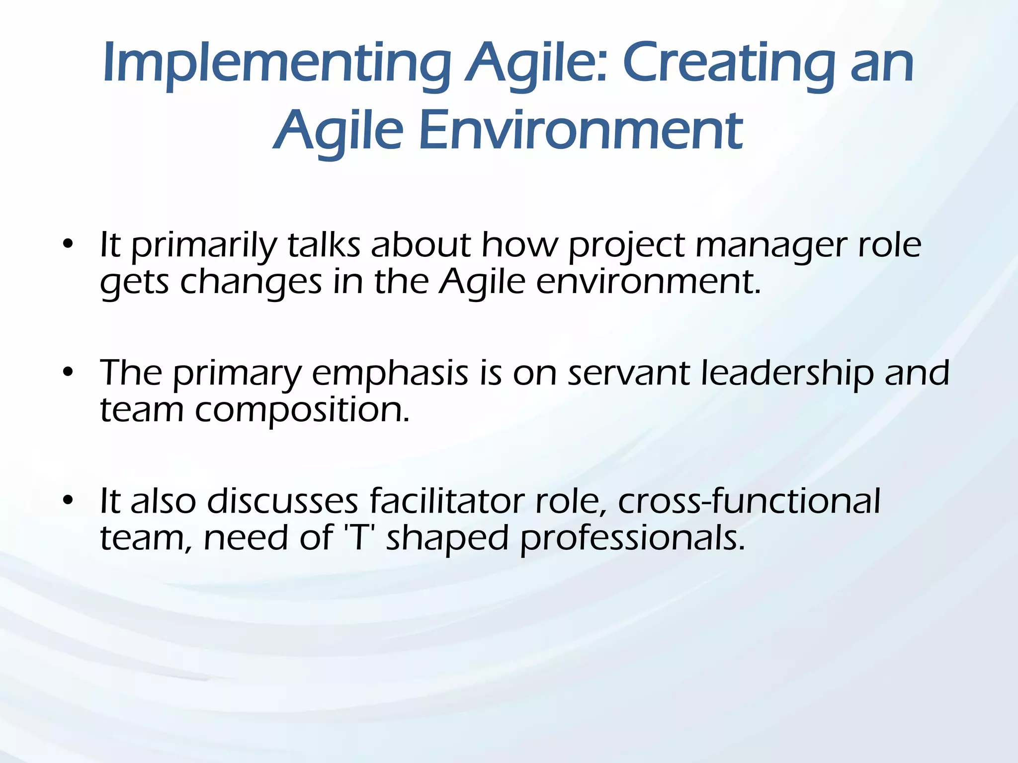 Implementing Agile: Creating an
Agile Environment
• It primarily talks about how project manager role
gets changes in the Agile environment.
• The primary emphasis is on servant leadership and
team composition.
• It also discusses facilitator role, cross-functional
team, need of 'T' shaped professionals.
 