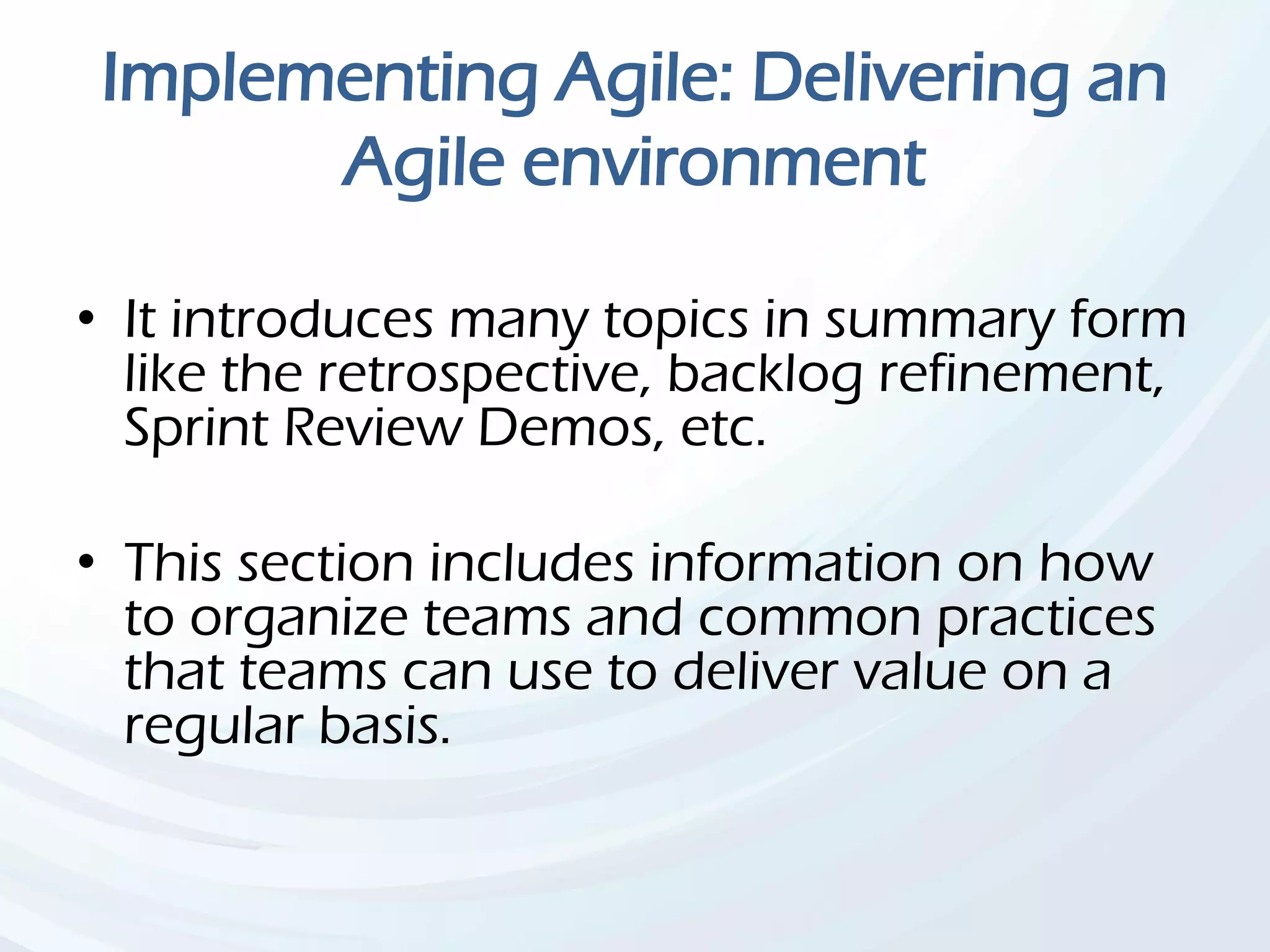 Implementing Agile: Delivering an
Agile environment
• It introduces many topics in summary form
like the retrospective, backlog refinement,
Sprint Review Demos, etc.
• This section includes information on how
to organize teams and common practices
that teams can use to deliver value on a
regular basis.
 