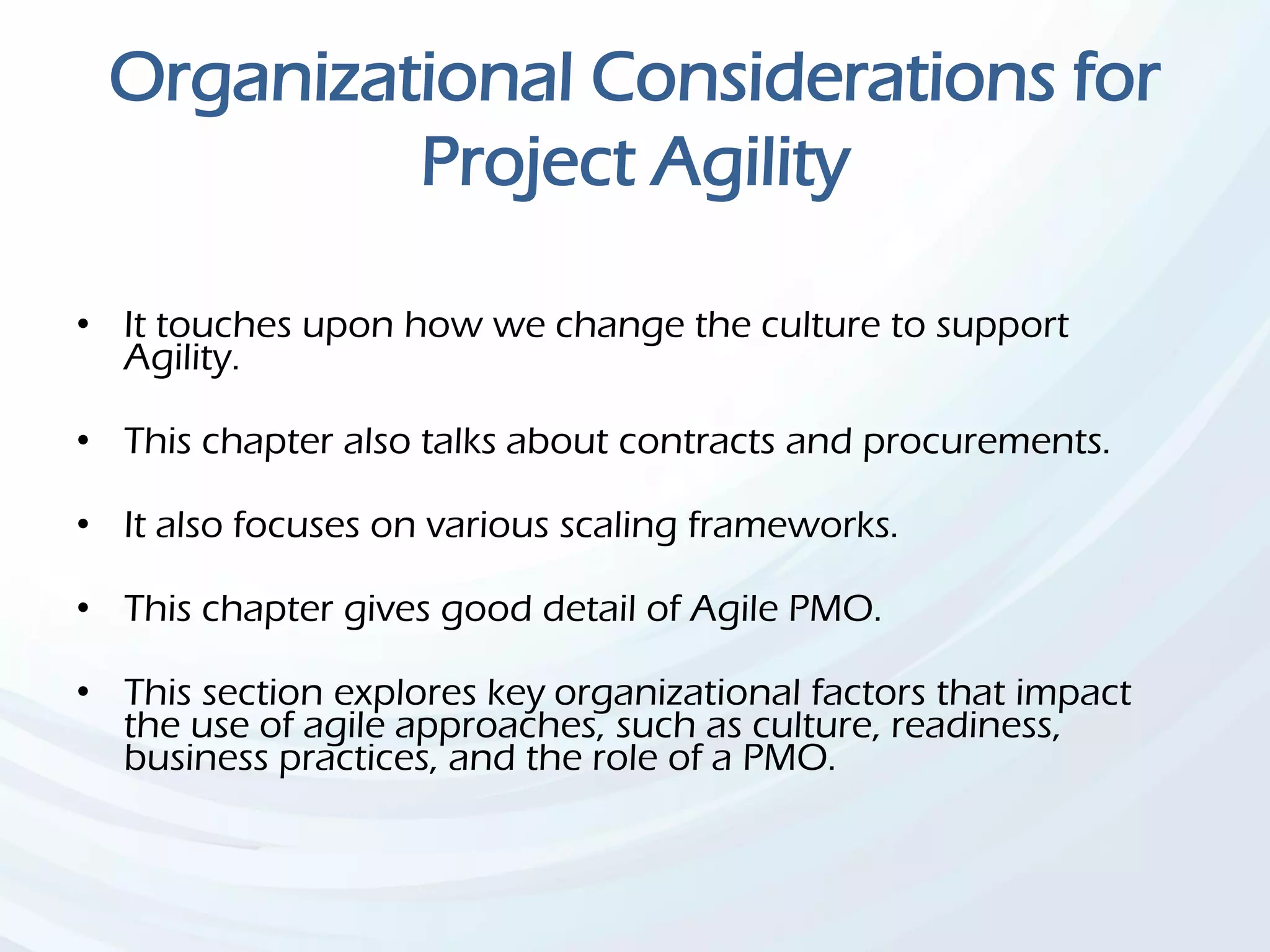 Organizational Considerations for
Project Agility
• It touches upon how we change the culture to support
Agility.
• This chapter also talks about contracts and procurements.
• It also focuses on various scaling frameworks.
• This chapter gives good detail of Agile PMO.
• This section explores key organizational factors that impact
the use of agile approaches, such as culture, readiness,
business practices, and the role of a PMO.
 
