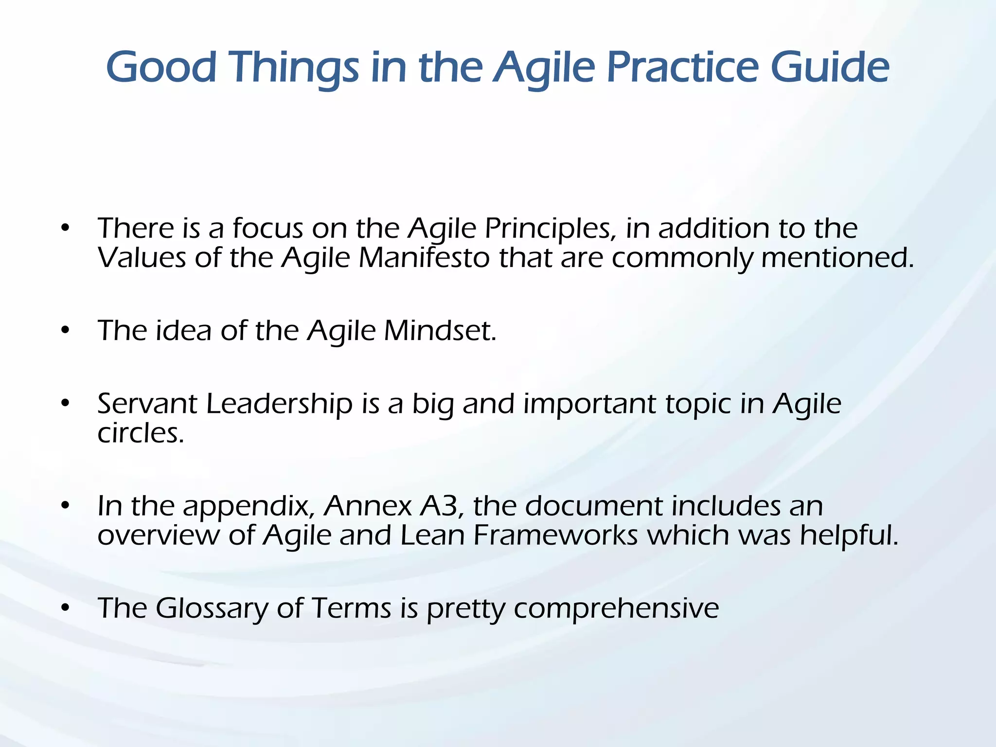 Good Things in the Agile Practice Guide
• There is a focus on the Agile Principles, in addition to the
Values of the Agile Manifesto that are commonly mentioned.
• The idea of the Agile Mindset.
• Servant Leadership is a big and important topic in Agile
circles.
• In the appendix, Annex A3, the document includes an
overview of Agile and Lean Frameworks which was helpful.
• The Glossary of Terms is pretty comprehensive
 