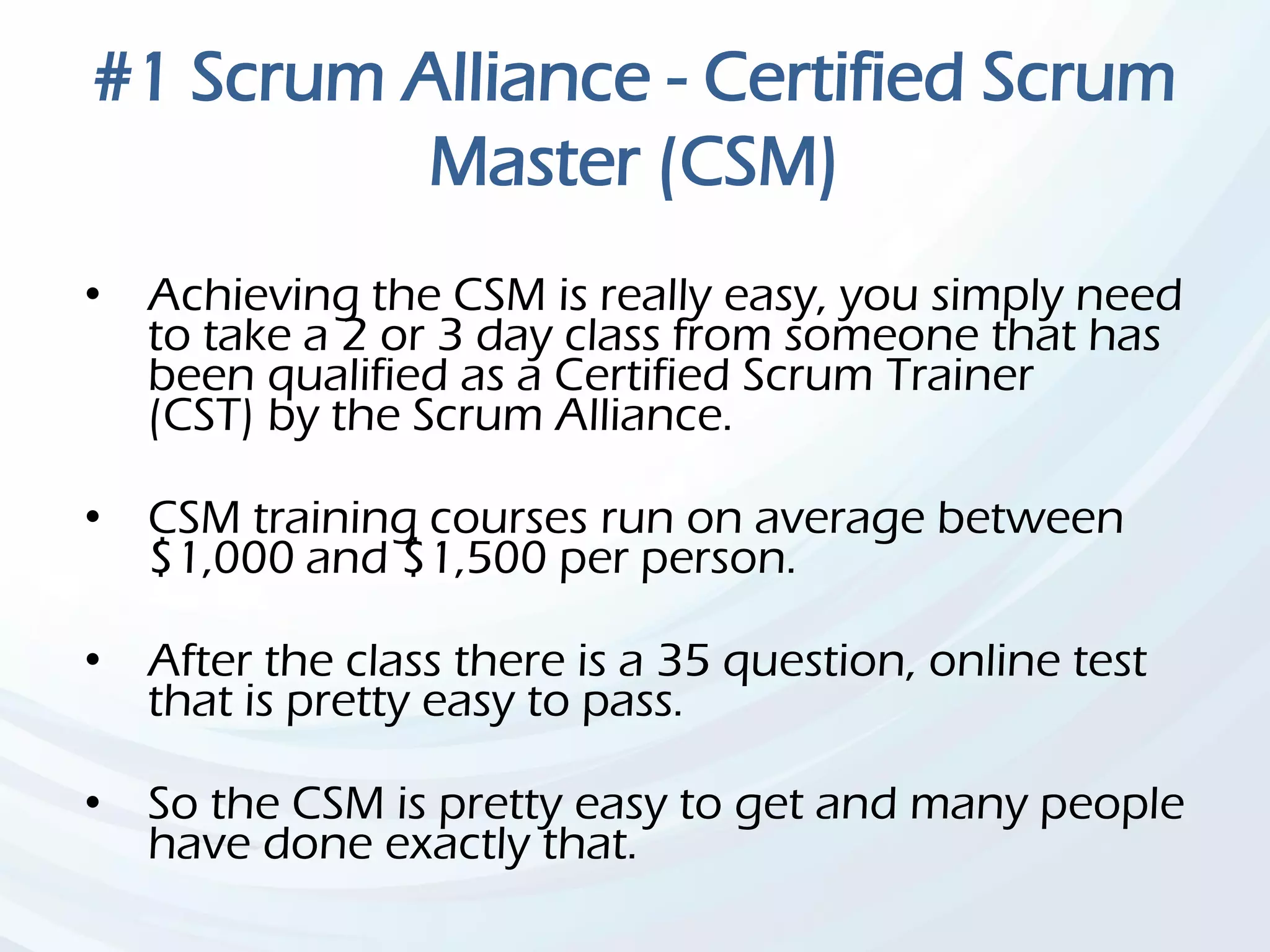 #1 Scrum Alliance - Certified Scrum
Master (CSM)
• Achieving the CSM is really easy, you simply need
to take a 2 or 3 day class from someone that has
been qualified as a Certified Scrum Trainer
(CST) by the Scrum Alliance.
• CSM training courses run on average between
$1,000 and $1,500 per person.
• After the class there is a 35 question, online test
that is pretty easy to pass.
• So the CSM is pretty easy to get and many people
have done exactly that.
 