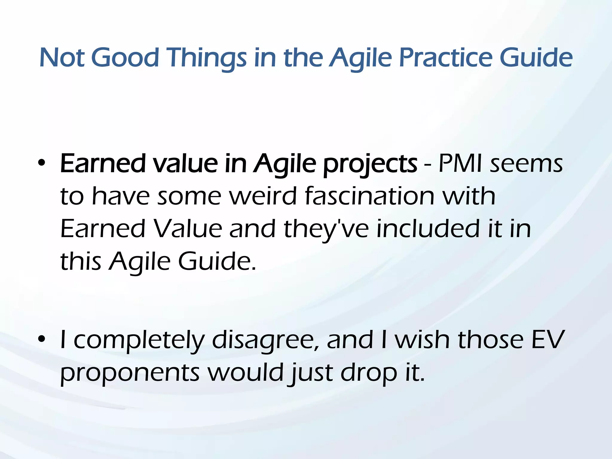 Not Good Things in the Agile Practice Guide
• Earned value in Agile projects - PMI seems
to have some weird fascination with
Earned Value and they've included it in
this Agile Guide.
• I completely disagree, and I wish those EV
proponents would just drop it.
 