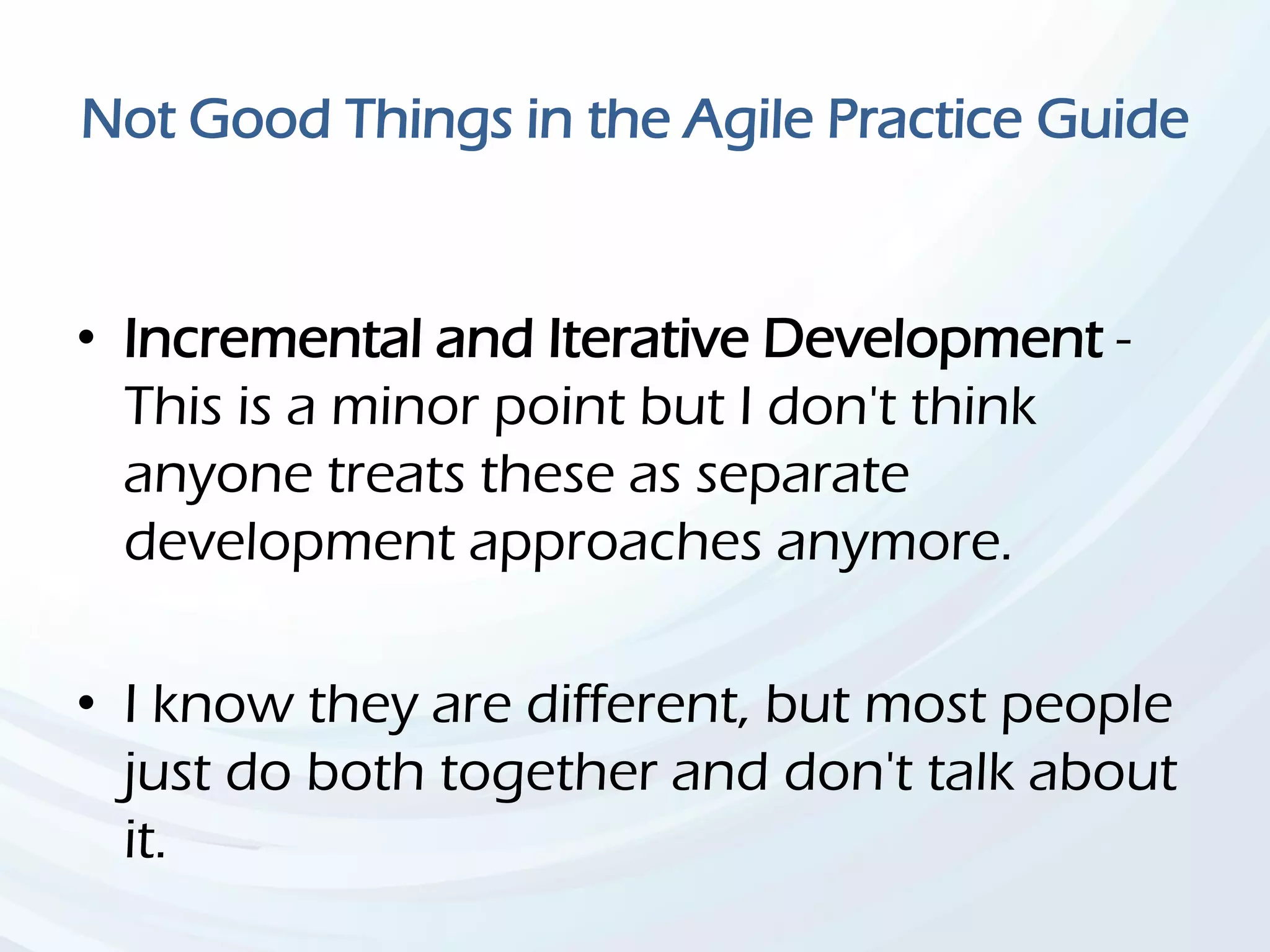 Not Good Things in the Agile Practice Guide
• Incremental and Iterative Development -
This is a minor point but I don't think
anyone treats these as separate
development approaches anymore.
• I know they are different, but most people
just do both together and don't talk about
it.
 