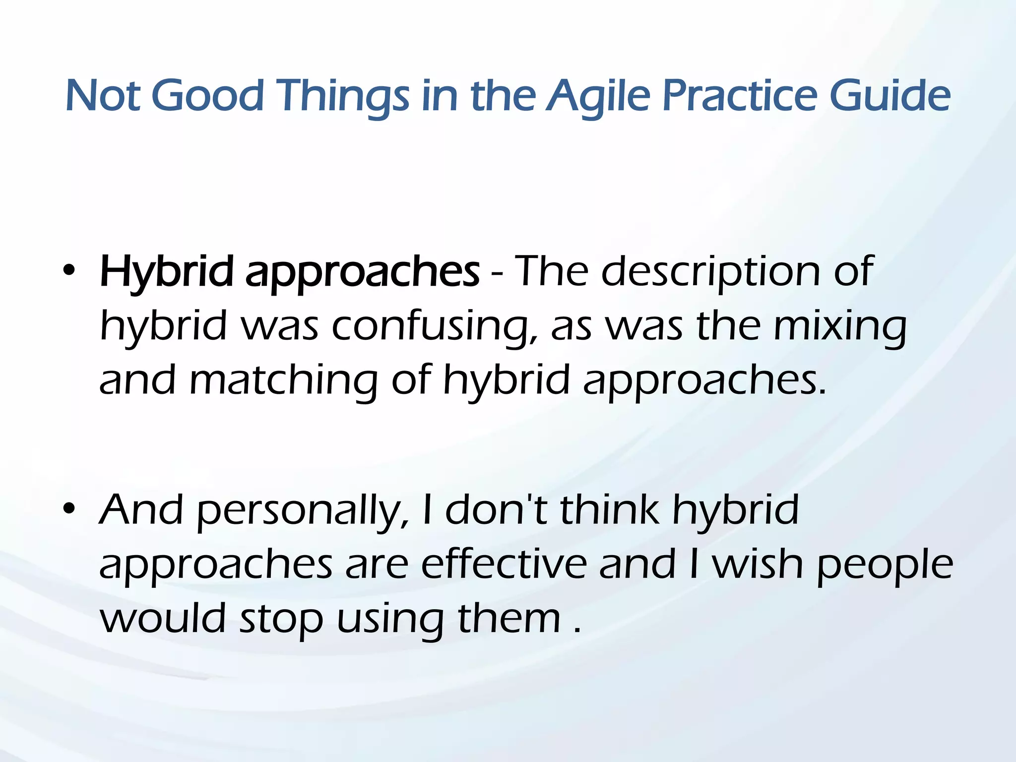 Not Good Things in the Agile Practice Guide
• Hybrid approaches - The description of
hybrid was confusing, as was the mixing
and matching of hybrid approaches.
• And personally, I don't think hybrid
approaches are effective and I wish people
would stop using them .
 