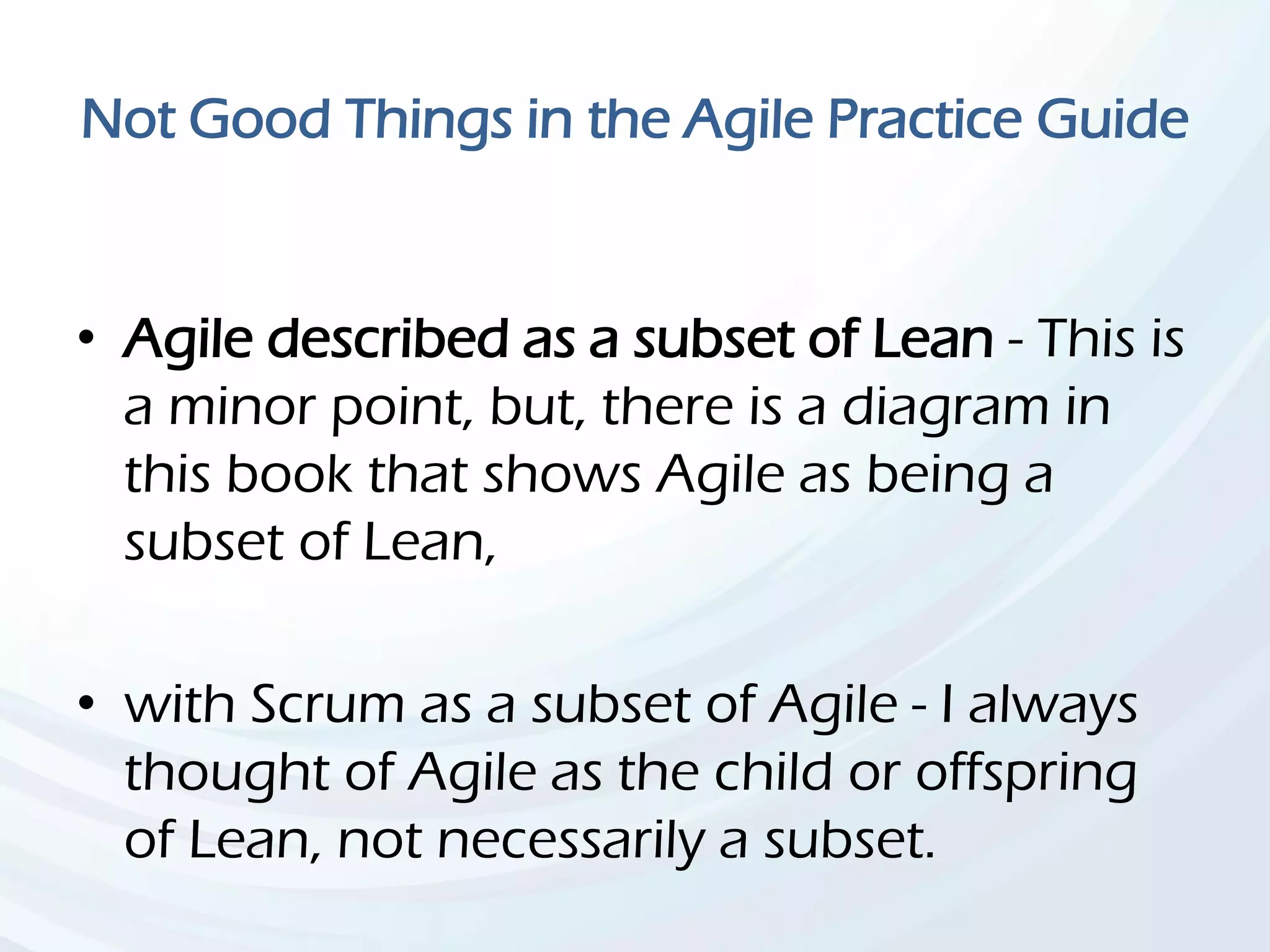Not Good Things in the Agile Practice Guide
• Agile described as a subset of Lean - This is
a minor point, but, there is a diagram in
this book that shows Agile as being a
subset of Lean,
• with Scrum as a subset of Agile - I always
thought of Agile as the child or offspring
of Lean, not necessarily a subset.
 
