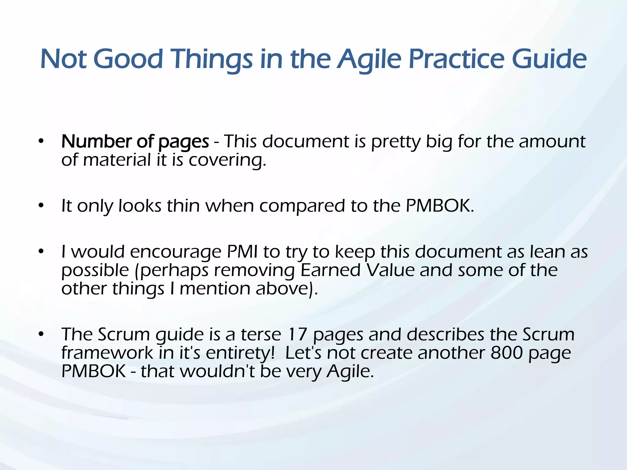 Not Good Things in the Agile Practice Guide
• Number of pages - This document is pretty big for the amount
of material it is covering.
• It only looks thin when compared to the PMBOK.
• I would encourage PMI to try to keep this document as lean as
possible (perhaps removing Earned Value and some of the
other things I mention above).
• The Scrum guide is a terse 17 pages and describes the Scrum
framework in it's entirety! Let's not create another 800 page
PMBOK - that wouldn't be very Agile.
 