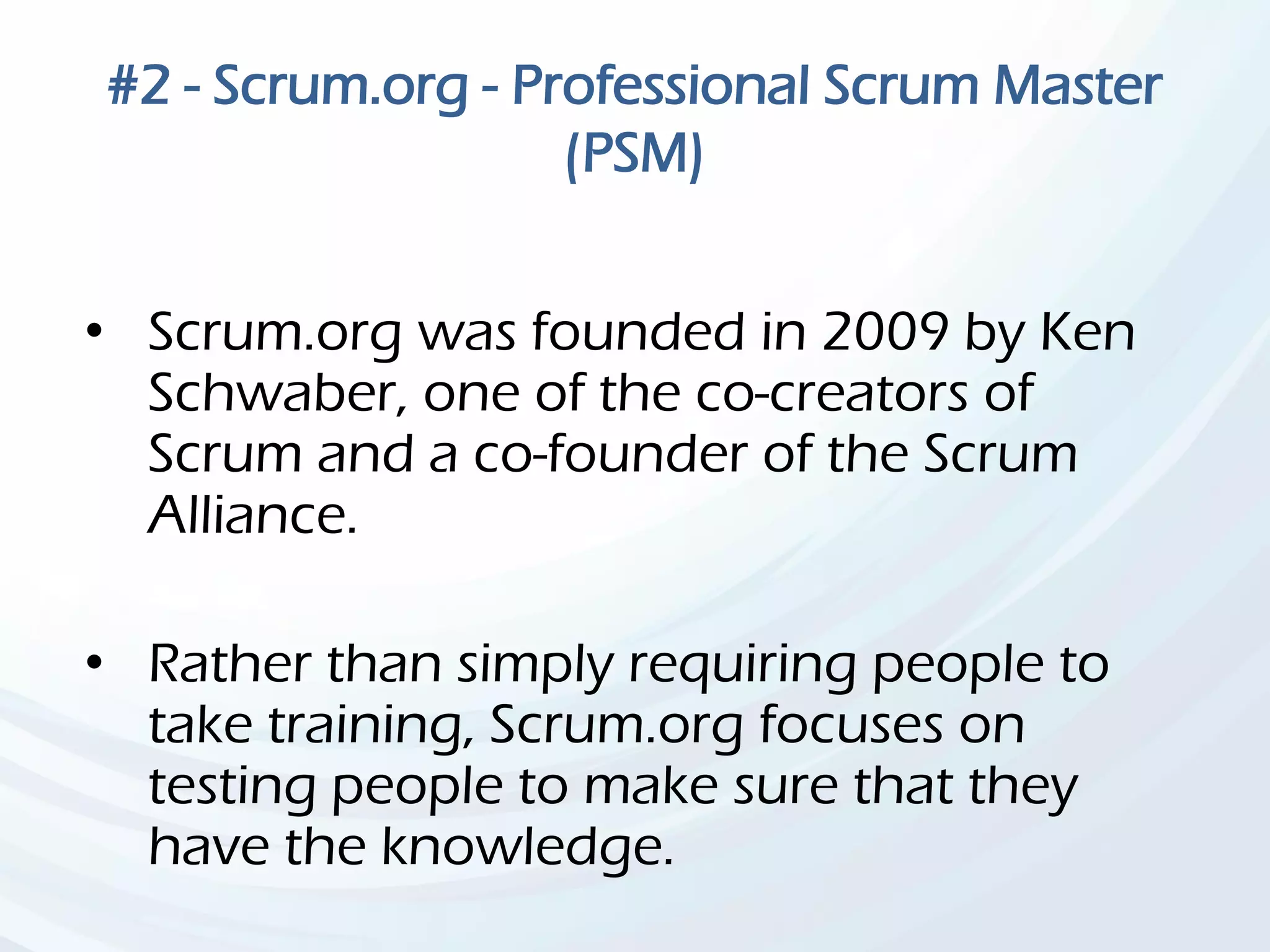 #2 - Scrum.org - Professional Scrum Master
(PSM)
• Scrum.org was founded in 2009 by Ken
Schwaber, one of the co-creators of
Scrum and a co-founder of the Scrum
Alliance.
• Rather than simply requiring people to
take training, Scrum.org focuses on
testing people to make sure that they
have the knowledge.
 