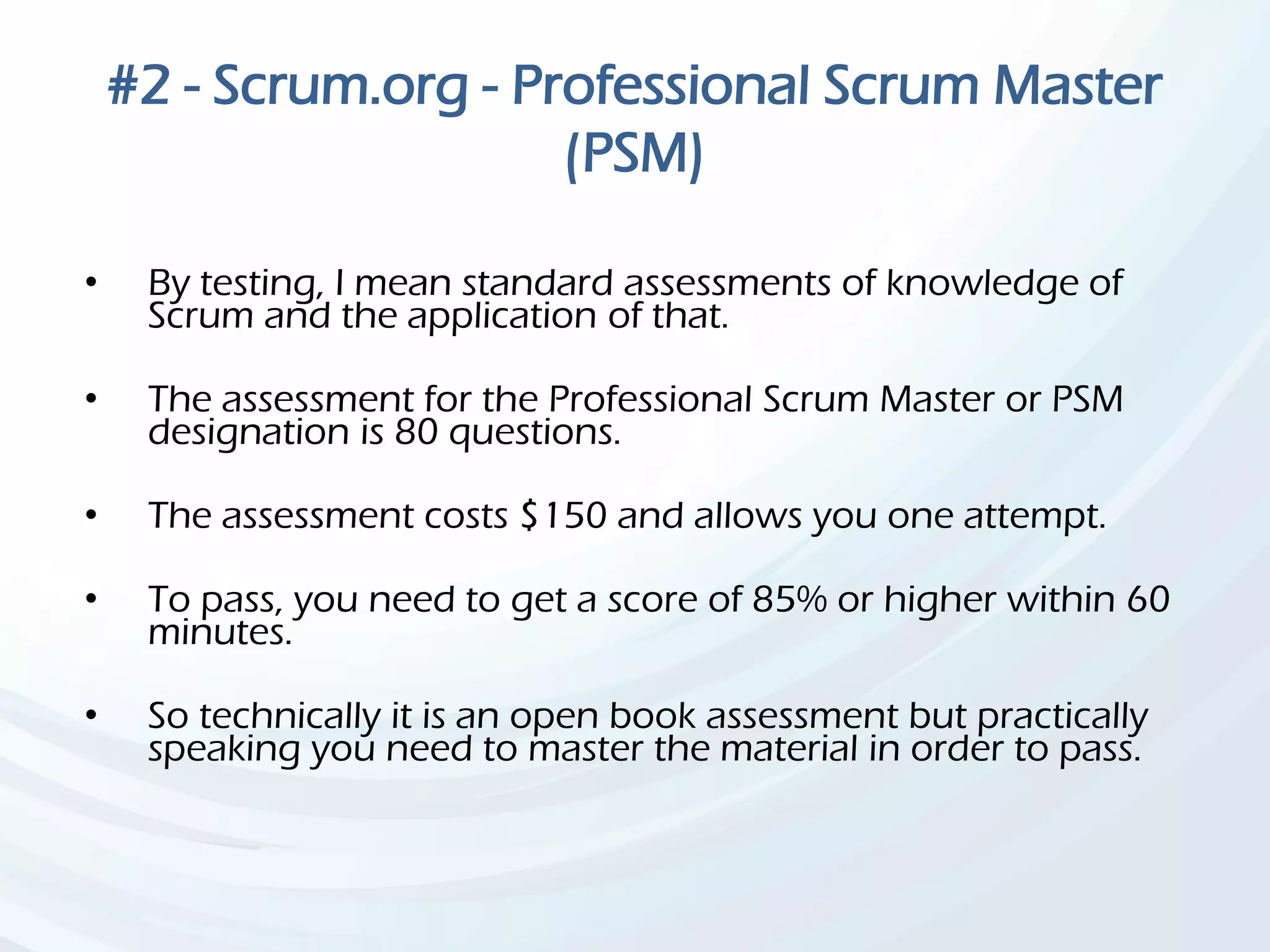 #2 - Scrum.org - Professional Scrum Master
(PSM)
• By testing, I mean standard assessments of knowledge of
Scrum and the application of that.
• The assessment for the Professional Scrum Master or PSM
designation is 80 questions.
• The assessment costs $150 and allows you one attempt.
• To pass, you need to get a score of 85% or higher within 60
minutes.
• So technically it is an open book assessment but practically
speaking you need to master the material in order to pass.
 